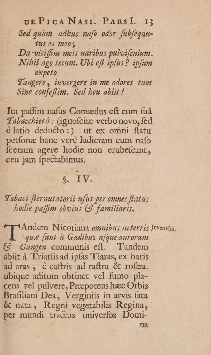 . ed quim. adbuc mafó odor fübfegun- — Tus 065 78605. i A Da-wiciffiim meis naribus palvifculum. Nibil ago tecum. Ubi eff ipfus ? ipfum expeto gangere, imvergere in we odores tuos Sine coufeflim. Sed beu abiit ! Tta paflim naíus Comzdus eft cum fuá Tabacchbierá : (üignofcite verbo novo, fed élatio deducto:) ut ex omni ftatu petíonz hanc veré ludicram cum naío Ícenam agere hodie non erubeícant, ceu jam fpectabimus. s. IV. abaci [lernutatorii afus per omnes flatus bodie pa[fim obvius C9. familiaris. tT^Andem Nicotiana omnibas ip terris Tuvenatis; A que [unt à Gadibus ufque auroram C9 Gauge» communis eft. landem abut à T'riariisad ipfas T'iaras, ex haris ad aras , € caftris ad raftra &amp; roftra. ubique aditum obtinet vel fumo pla- cens vel pulvere, Praepotens hzc Orbis Brafiliani Dea, Verginiis in arvis fata — &amp; nita, Regni vegetabilis Regina, per mundi tractus univeríos Domi- | Eu na