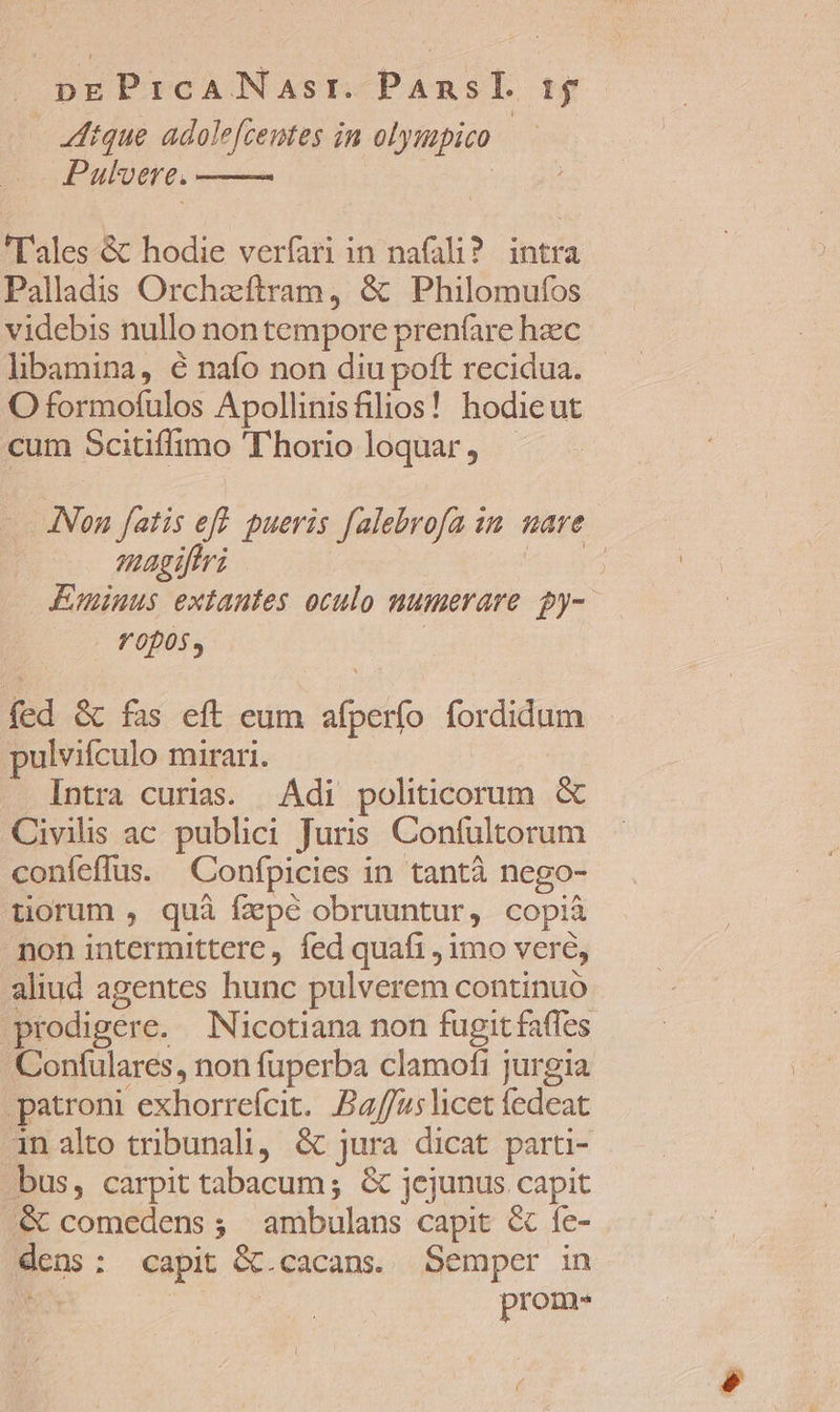 dtque adolefcentes in olympico Pulvere. Tales &amp; hodie verfari in nafali?. intra Palladis Orchzíftram, &amp; Philomufos videbis nullo nontempore prenfare hzec libamina, é nafo non diu poft recidua. O formofulos Apollinisfilios! hodieut cum Scitiffimo ''horio loquar, INon fatis eff. pueris falebrofa 1n. nare magiftri ie Eminus extautes oculo numerare. 2y-. Y 005 | fed &amp; fas eft eum afperío fordidum pulvifculo mirari. Intra curias. | Adi politicorum &amp; Civilis ac publici Juris Confultorum confeffus. Confpicies in tantà nego- uorum , quà fzpé obruuntur, copià non intermittere, fed quafi , imo vere, aliud agentes hunc pulverem continuo prodigere. Nicotiana non fugit faffes Confulares, non fuperba clamofi jurgia patroni exhorreícit. £4//u5licet fedeat 4n alto tribunali, &amp; jura dicat parti- bus, carpit tabacum; &amp; jejunus capit &amp; comedens; ambulans capit &amp; fe- dens: capit &amp;.cacans. Semper in es | prom-