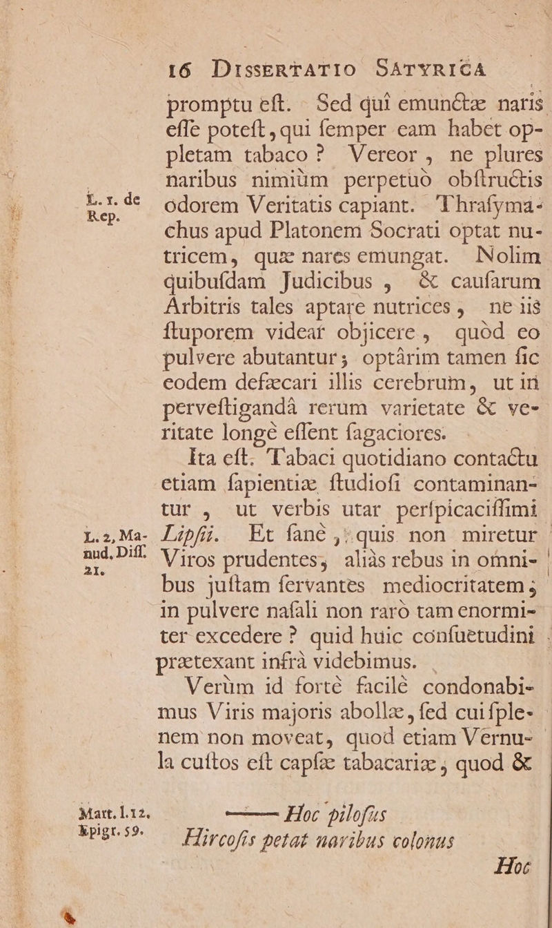 nud. Diff. 2I. Mart. L.12. kpigr. $9. 16 DisseERTATIO SATYRICA efle poteft , qui femper eam habet op- pletam tabaco ? Vereor, ne plures naribus nimiüm perpetuo obítru&amp;tis odorem Veritatis capiant. Phrafyma- chus apud Platonem Socrati optat nu- tricem, qui nares emungat. Nolim quibufdam Judicibus , &amp; caufarum Arbitris tales aptare nutrices, ne ii8 ftuporem videat objicere , quód eo pulvere abutantur; optárim tamen fic eodem defzcari ilis cerebrum, ut iri perveftigandà rerum varietate &amp; ve- ritate longé eflent fagaciorces. Ita eft. l'abaci quotidiano contactu etiam fapienux ftudiofi contaminan- tur , ut verbis utar perfpicaciífimi Viros prudentes, aliàs rebus in ornni- bus juítam fervantes mediocritatem 5 in pulvere nafali non raró tam enormi- prattexant 1nfrà videbimus. , Verüm id forté. facilé. condonabi- mus Viris majoris abollz, fed cuifple- la cuítos eft capfze tabacariz ; quod &amp; ——— Hoc pilofüs Hircofis petat navibus colonus (Hs Hoc