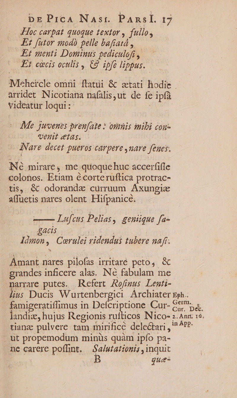 Hoc carpat quoque textor , fullo, Et futor modb pelle bafiatd , Et menti Dominus pediculofi , E? ciis oculis C9 ipfe lippus. Mehercle omni itatui &amp; ztati hodie arridet. NNicotiana nafalisut de fe ipíà videatur loqui :- - Me juvenes pren[ate ? onmis mibi cou- . Util etas. INare decet pueros carpere ,uare feues. Né mirare, me quoque huc accerfifle colonos. Etiam é corte ruftica protrac- tis, &amp; odorandz curruum ÁAxungia affuetis nares olent Hifpanice. - Lufcus Pelias, geniique fa- DAL A | Idmon, Corulei videndus tubere naf. Amant nares pilofas irritaré peto, &amp; grandes inficere alas. IN€ fabulam me marrare putes. Refert. Rofígus Lenti- lius Ducis Wurtenbergici Archiater gph.. famigeratiffimus in Defcriptione Cur- Ge. landiz, hujus Regionis rufticos INico- z.Ann. 15. tiange pulvere. tam mirifice delectari , ^ ^* ut propemodum minüs quàm ipfo pa- ne carere poffint, —.S'a/utationis , inquit | ques