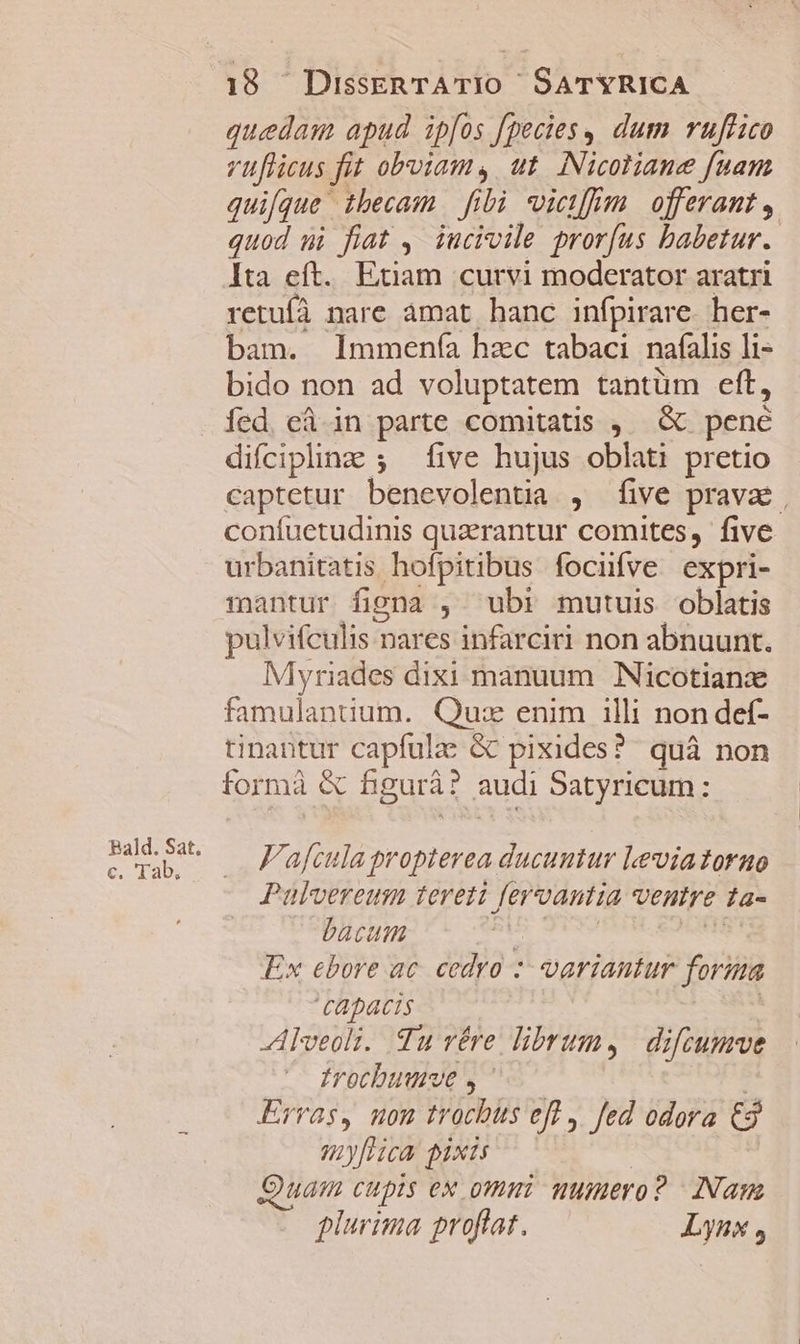 Bald. Sat. c. Tab; 18 DisseRTATIO SATYRICA quedam apud ipfos fpecies, dum ruffico vuflicus fit obviam, ut. Nicotiane fuam quifque thecam fibi vietfrm | offerant , quod ui fiat ,' iucivile prorfus babetur. Ita eft. Exam curvi moderator aratri retufà nare amat hanc infpirare. her- bam. lmmenía hzc tabaci nafíalis li- bido non ad voluptatem tantüm eft, fed. cá in parte comitatis ,. &amp; pene difciplinz ; five hujus oblati pretio captetur benevolentia , five prava, coníuetudinis quzrantur comites, five urbanitatis hofpitibus focifve expri- mantur figna , ubi mutuis oblatis pulvifculis nares infarciri non abnuunt. Myriades dixi manuum Nicotianzx famulantuum. Qu: enim illi non def- tinantur capfulae &amp; pixides? quà non formà &amp; figurà? audi Satyricum: F'afcula propterea ducuntur Levia torno Pulvereum tereti fervantia ventre ta- - bacum | - Ex ebore ac. cedro *- variantur forma CApacis | Alveoli. Tu rére librum, | difcumve frocbuuve , ' | Erras, mom trocbüs efl ,. fed odora €3 my[lica exis c | Quam cupis ex omni uumero? | Nam