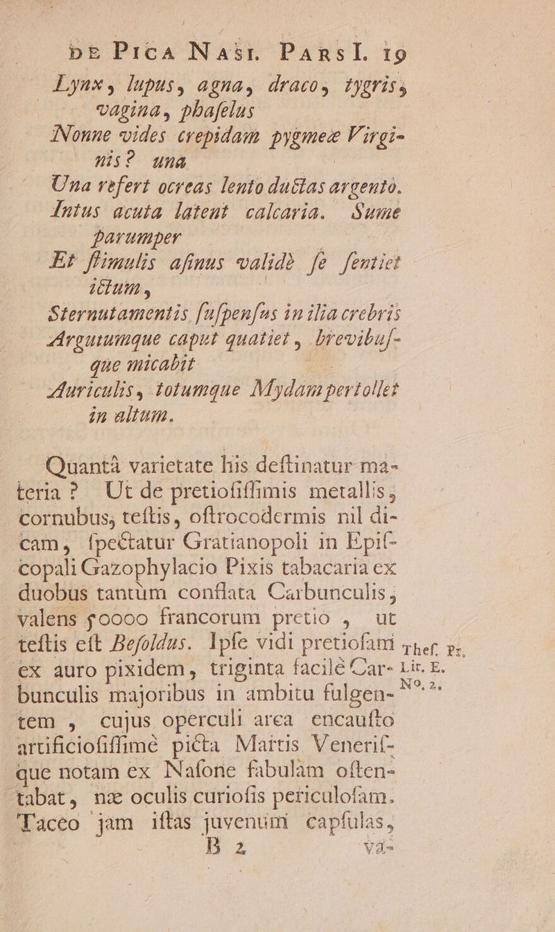 Lyaxs, lupus, agna, dracos tygris, | vagina, pbafelus INVonne vides crepidam. pygmez V'irgi- His? una foci Una vefert ocreas lento duétas argento. Intus acuia latent calcaria. | Sue parumper Md Et füimulis afiuus valid fe fentiet Sternutamentis [u[pen[us in ilia crebris rgutumque caput quatiet , brevibuf- que micabit uro AVuriculisy totumque Mydam pertollet in altum. Quantà varietate lis deftinatur ma- teria ? Ut de pretiofiffimis metallis, cornubus; teftis, oftrocodermis nil di- cam, [ípectatur Gratianopoli in Epit- copali Gazophylacio Pixis tabacaria ex duobus tantüm conflata Carbunculis; valens foooo francorum pretio , ut teftis eft Befoldus. lpfe vidi pretiofani zr p. €x auro pixidem, triginta facile Car- Lir. E. bunculis majoribus in ambitu fulgen- ^^ tem , cujus operculi area. encaufto artificiofiffimeé picta Martis Venerif- que notam ex Nafone fabulam often- tabat, nz oculis curiofis peticulofam. Taceo jam iftas juvenum capfulas, B z Va