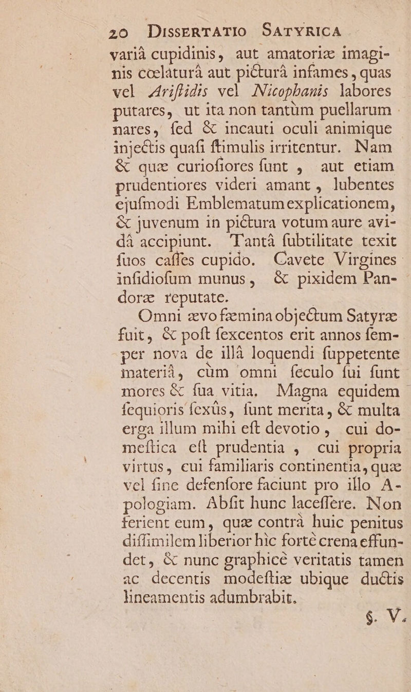 varià cupidinis, aut amatoria imagi- nis coelaturá aut picturà infames , quas vel .4riflidis vel ANicopbamis labores putares, ut ita non tantüm puellarum - nares, fed &amp; incauti oculi animique injectis quafi ftimulis irritentur.. INam &amp; quz curiofiores funt , aut etiam prudentiores videri amant , lubentes ejufmodi Emblematum explicationem, &amp; juvenum in pictura votum aure avi- dà accipiunt. Tantà fubtilitate texit fuos caffes cupido. Cavete Virgines: infidiofum munus, &amp; pixidem Pan- dorz reputate. | Omni zvofzmipaobjectum Satyra fuit, &amp; polt fexcentos erit annos fem- per nova de illà loquendi fuppetente iaterià, cum omni feculo fui funt mores &amp; fua vitia, Magna equidem | Ícquioris fexüs, funt merita, &amp; multa erga illum mihi eft devotio, cui do- meítica eít prudentia , cui propria virtus, cui familiaris continentia, quz vel fine defenfore faciunt pro illo A- pologiam. Abfit hunc laceffere. Non terient eum, qux contrà huic penitus diffimilem liberior hic forté crena effun- det, &amp; nunc graphicé veritatis tamen ac decentis modefliz ubique ductis hneamentis adumbrabit, | $. V.