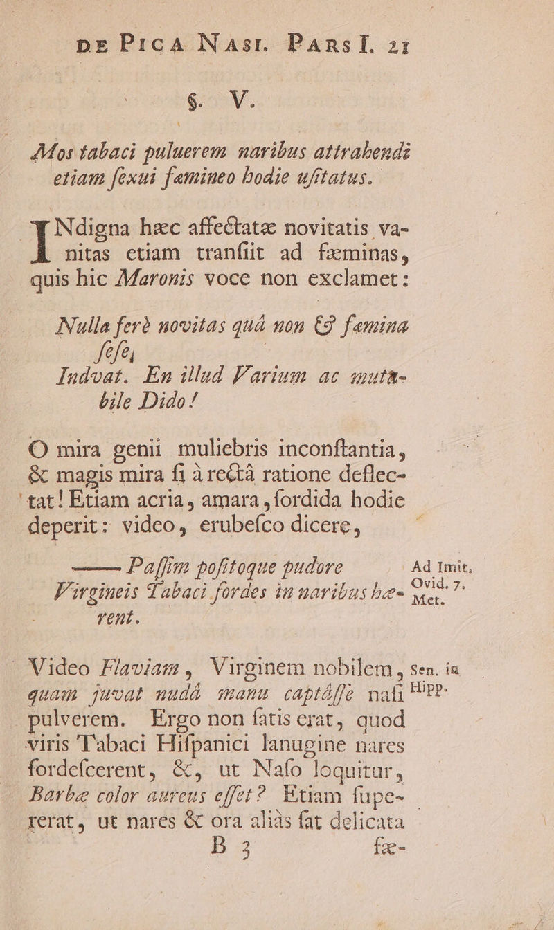 $. V. Mos tabaci puluerem naribus attrabendi etiam [exui femineo bodie ufftatus. | T digna hac affec&amp;tatz novitatis va- nitas etiam tranfüt ad fxminas, quis hic Maronis voce non exclamet: Nulla ferà novitas quà uon €2 femina dal vt uh » lIudvoat. En illud Parium ac smuta- bile Dido ! O mira genii muliebris inconftantia, &amp; magis mira fi àrectà ratione deflec- ' tat! Etiam acria, amara ,fordida hodie deperit: video, erubeíco dicere, Paffim pofitoque pudore Ad Imit, V'irgineis v abaci fordes in uaribus be- is jd vent. — Video Flaviam , Virginem nobilem, sen. i quam juvat mudá manu captáffe nat; P'P- pulverem. Ergo non fatis erat, quod viris ''abaci Hifpanici lanugine nares fordefcerent, &amp;, ut Nafo loquitur, Barbe color aureus effet? Etiam fupe- rerat, ut nares « ora aliis fat delicata D 3 fze-
