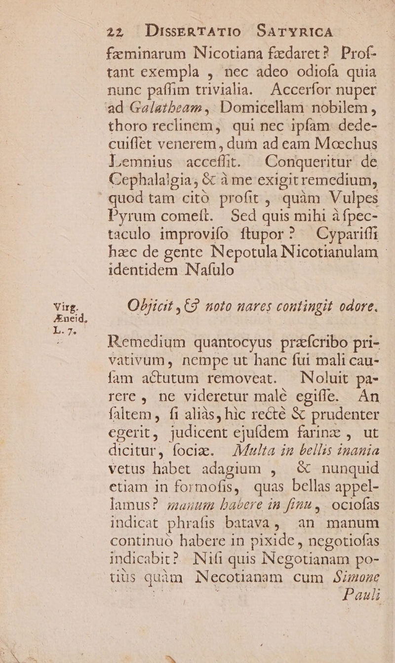 Virg. Aneid, ) TES, 22 DisskERTATIO SaTYRICA faeminarum INicotiana fzdaret? Prof- tant exempla , nec adeo odiofa quia nunc paflim triviala. Accerfor nuper thoro reclinem, qui nec ipfam dede- cuiffet venerem , dum ad cam Moechus ]'emnius-sacceffit. Conqueritur de Cephalaigia; &amp; à me exigit remedium, quod tam citó profit , quàm Vulpes Pyrum comett. Sed quis mihi à fpec- taculo improvifo ftupor? ^ Cypariffi hzc de gente INepotula Nicotianulam | identidem INafulo Objicit ,C9 noto nares coutingit odore. Remedium quantocyus prafcribo pri- vativum, nempe ut hanc fui mali cau- fam actutum removeat. Noluit pa- rere, ne videretur malé egifle. Án faltem, fi aliàs, hic recté &amp; prudenter egerit ; judicent ejuídem farinz , ut dicitur , lociae. — /Miulta in bellis inania vetus habet adagium , &amp; nunquid etiam in formofis, quas bellas appel- lamus? mauum babere in finu, | ociofas indicat phratis batava , an manum continuo habere in pixide, ncgotiofas indicabit? Nifi quis INcgotianam po- uiüs Bp Necotianmm - cum S;uone Pauli