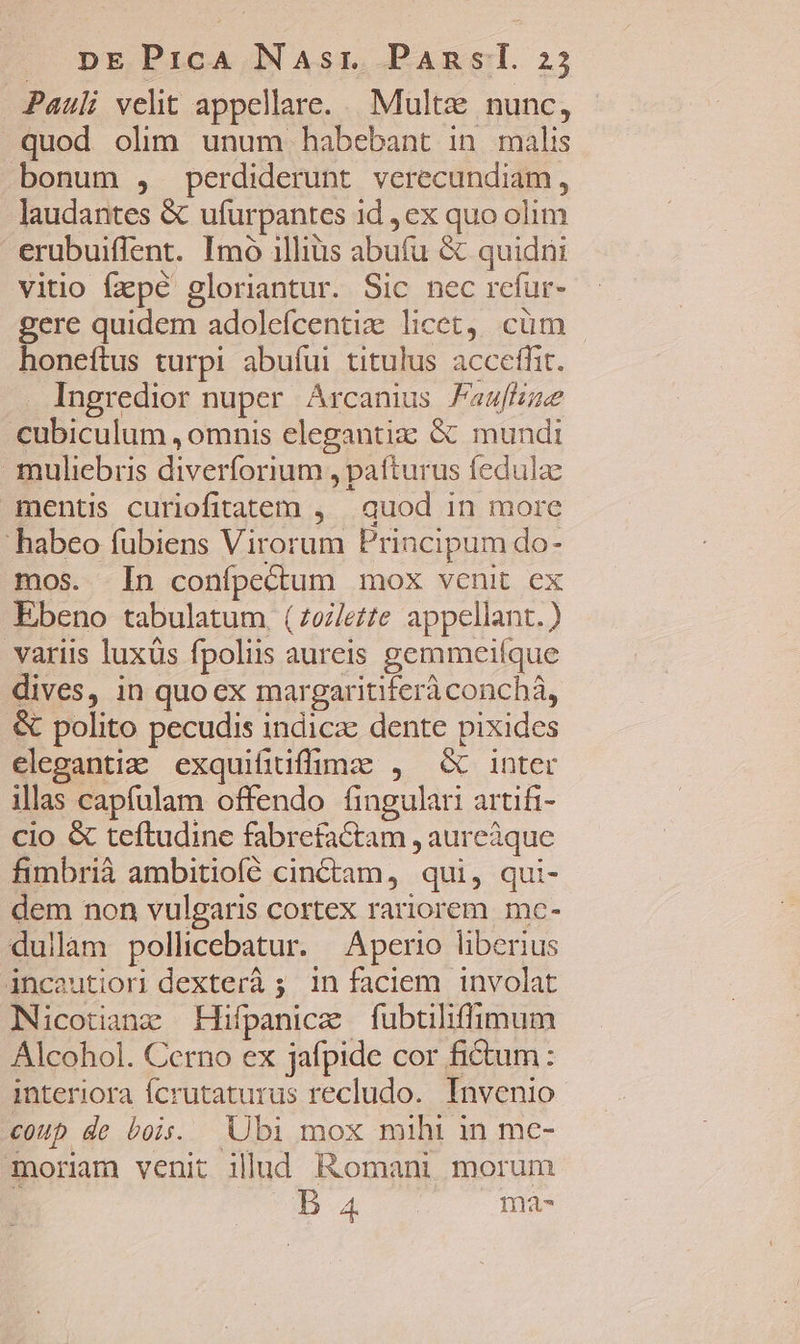 Pauli veht appellare. Multze nunc, quod olim unum habebant in malis bonum , perdiderunt verecundiam, laudantes &amp; ufurpantes 1d , ex quo olim erubuiflent. Imo illius abufu &amp; quidni vitio fzpé gloriantur. Sic nec rcfur- gere quidem adolefcentie licet. cüm - honeftus turpi abuíui titulus acceffit. Ingredior nuper Arcanius Faafue cubiculum , omnis elegantiz: &amp; mundi muliebris diverforium , patturus fedula mentis curiofitatem , | quod in more habeo fubiens Virorum Principum do- mos. In confpectum mox venit ex Ebeno tabulatum, (zozlete appellant.) variis luxüs fpoliis aureis gemmeifque dives, in quoex margaritiferàconchà, &amp; polito pecudis indicz dente pixides eleganti: exquifiuffime , &amp; inter illas capfulam offendo fingulari artifi- cio &amp; teftudine fabrefactam , aureàque fimbrià ambitiofíé cin&amp;tam, qui, qui- dem non vulgaris cortex rariorem mc- dullam pollicebatur. Aperio liberius incautiori dexterà 5 in faciem involat Nicotianz Hifpanice fubtiliffimum Alcohol. Cerno ex jafpide cor fictum: interiora Ícrutaturus recludo.. Invenio coup de bois. Ubi mox mihi in mc- moriam venit illud Romani morum j B 4 ma-