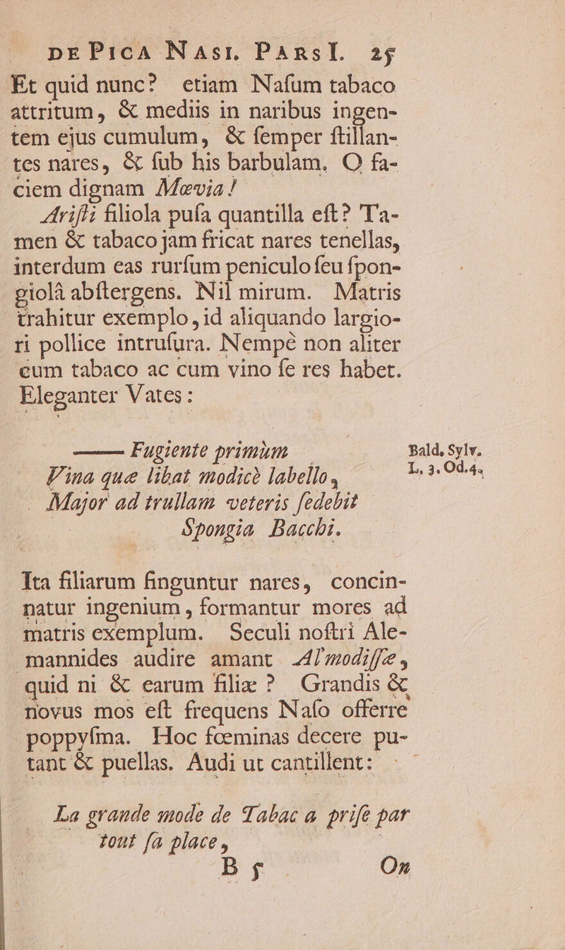 Et quid nunc? etiam Nafum tabaco attritum , &amp; mediis in naribus ingen- tem ejus cumulum, &amp; femper ftillan- tes nares, &amp; fub his barbulam. O fa- ciem dignam Mevia / trifli filiola pufa quantilla eft? 'Ta- men &amp; tabaco jam fricat nares tenellas, interdum eas rurfum peniculo feu fpon- giolà abflergens. Nil mirum. Matris trahitur exemplo , id aliquando largio- . ri pollice intrufura. Nempé non aliter eum tabaco ac cum vino fe res habet. Eleganter Vates: Fugieute primim — Bald, Sylv. Vina que libat modic? labello, Ty qua - Major ad trullaum «veteris fedebit | Sponzia Bacci. Tta filiarum finguntur nares, concin- natur ingenium , formantur mores ad matris exemplum. | Seculi noftri Ale- mannides audire amant 47 modiffz , quid ni &amp; earum filiz ? Grandis &amp; novus mos eft frequens Naío offerre poppyíma. Hoc fceminas decere pu- tant &amp; puellas Audiutcantillent: ^ — La graude snode de Tabac a. prife par Tout fa place, | D, On