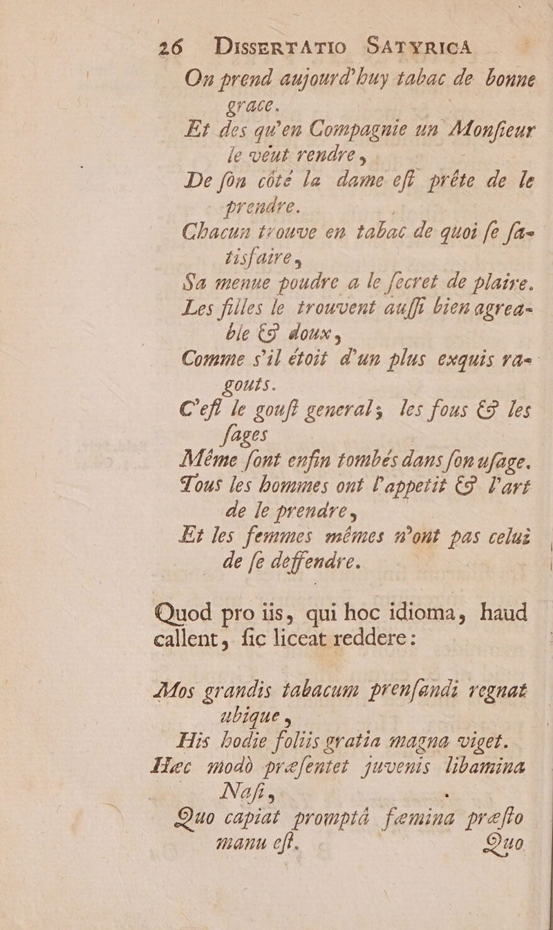 Oz prend aujourd buy tabac de bonne grace. Et des qu'en Compagnie un JMonj eur le veut rendre , De fón cóté la. dame efl. préte de le grendre. Chacun teouve en tabac de quoi fe fa« Hisf aire, Sa menue poudre a le fecret de plaire. Les filles le trouvent auff bien agrea- ble C9. doux, Comine s'il étoit. d'un plus exquis va-- gouts. C'efl le goufl generals les fous €9 les ages Méme font eufin tombes dans fon ufage. Tous les boues ont l'appetit C9. l'art de [e prendre, Et les femmes mémes m'ont pas celui |. de fe deffenare. | Quod pro iis, qui hoc idioma, haud callent, fic liceat reddere: JMos grandis tabacum pren[andi vegnat abique , His bodie foi gratia magna viget. Huc swodà pre[eutet juvenis libamima Nofi, Quo capiat promptá denina prafto manu eft. Quo