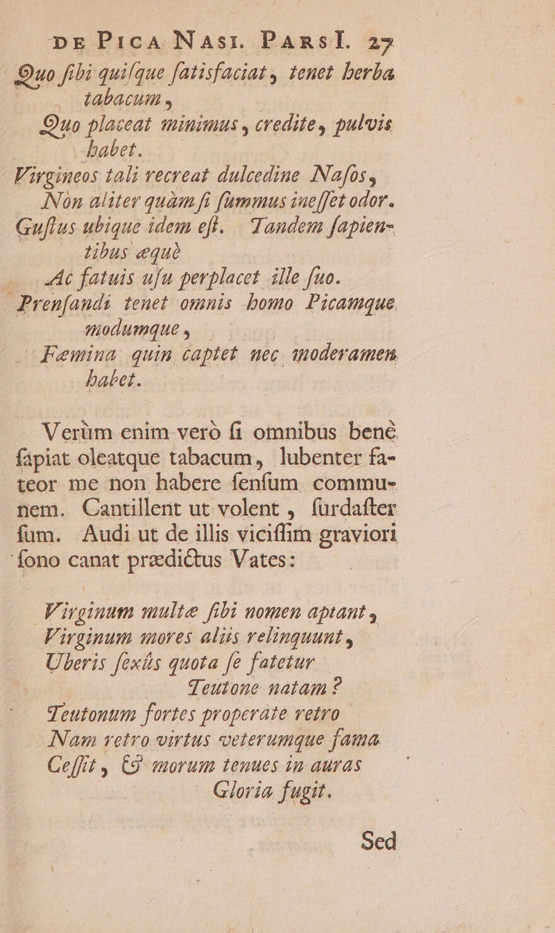 Quo fibi quique fatisfaciat , tenet. berba Labacuit Quo placeat minimus , credite, pulvis c babet. Virgineos tali recreat dulcedine INafos ANon aliter quàm fi fummus iueffet odor. Gu[lus ubique idem efl. Tandem fapien- tibus equé 4 fatuis ufu perplacet ille fuo. Pren[audi tenet omnis bomo Picamque | modumque Femina quim captet uec 1noderamen babet. — | Verüm enim veró fi omnibus bene. fapiat oleatque tabacum, lubenter fa- teor me non habere fenfum. commu- nem. Cantllent ut volent , furdafter fum. Audi ut de illis viciffim graviori 'fono canat praedictus Vates: Virginum multe fibi nomen aptaut , Virginum mores aliis velinguunt, — Uberis fexás quota fe fatetur qeutone natam ? Teutontm fortes properate vetro Nam retro virtus veterumque fama Ce[fit y. C9 sorum tenues in auras | Gioria fugit. Sed