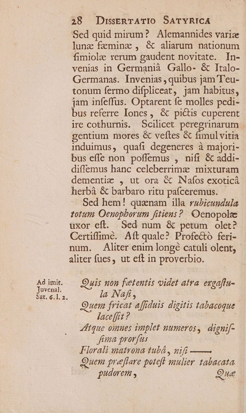 Ad imit. Juvenal. Sat. 6.1. 2. lunz faminz , &amp; aliarum nationum fimiola rerum gaudent novitate. In- venias in Germanià Gallo- &amp; Italo- Germanas. Invenias , quibus jam T'eu- tonum fermo difpliceat, jam habitus, jam infeffus. Optarent fe molles pedi- bus referre Iones, &amp; pictis cuperent ire cothurnis. Scilicet peregrinarum gentium mores &amp; veftes &amp; fimul vitia induimus, quafi degeneres à majori- bus effe non poffemus , nift &amp; addi- diffemus hanc celeberrima mixturam dementiae , ut ora &amp; NNafos exoticá herbà &amp; barbaro ritu pafceremus. Sed hem! quanam illa rz£icundula totum Oenopborum fitiens? Oenopole uxor efl. Sed num &amp; petum olet? Certiffimé. Aft quale? Profectó feri- num. Aliter enim longé catuli olent, - aliter fues, ut eft in proverbio. Ouis non fetentis videt atra. exgaffu- la Nafí, Quem fricat affiduis digitis tabacoque lace [jit ? | itque oimues implet uumeros,. dignif- fima prorfus | JFlorali matrona tubá , nifi —— Quem preflare poteft mulier tabacata. (0 pudorem , Que