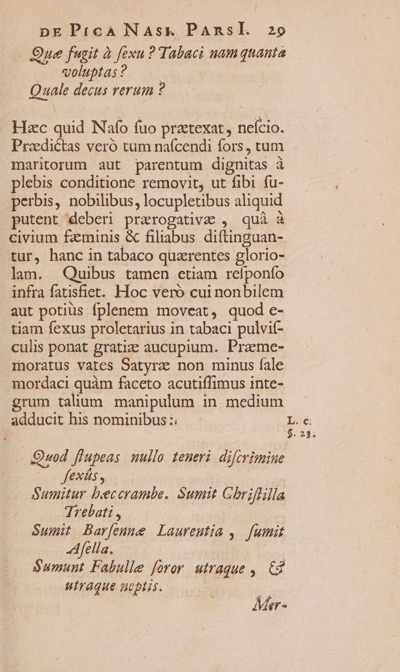 . Que fugit à fexu ? Tabac uam quanta — woluptas? Quale decus rerum ? . Hzc quid Nafo fuo praetexat, neício. Przedictas vero tum nafcendi fors, tum maritorum aut parentum dignitas à plebis conditione removit, ut fibi fu- perbis, nobilibus, locupletibus aliquid putent deberi praerogativa , quà à civium fzminis &amp; filiabus diftinguan- tur, hanc in tabaco quzrentes glorio- lam. Quibus tamen etiam refponfo infra fatisfiet. Hoc veró cui nonbilem aut potiüs fplenem moveat, quod e- - tiam fexus proletarius in tabaci pulvif- culis ponat gratie aucupium. Praeme- moratus vates Satyra non minus fale mordaci quàm faceto acutiffimus inte- grum talium manipulum in. medium adducit his nominibus :. L6 6241. Quod flupeas nullo teneri difcrimine (o fexás, 2 Sumitur beccrambe. Sumit Gbriflilla Trebati , Summit Barfenme Laureutia , fumit fella. Sumunt Fabulle foror. utraque ,. €$ utraque noptis. i Mer