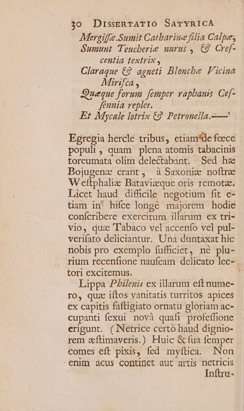 Mergiffe.Sumit Catbarine filia Calpe; Sumunt Teucberie uurus , C9. Cref- centia textrix , Claraque €. agneti Blonchbe Ficina Mirifca, Queque forum femper raphanis Ce[- fennia replet. Er Mycale lotrix C9. Petronella.—— Egregia hercle tribus, etiam*de feece populi, quam plena atomis tabacinis toreumata olim delectabant. Sed ha Bojugenz erant, à Saxoni noftra W eftphaliz Batavizque oris remota. Licet haud difficile negotium fit e- tiam in' hifce longé majorem hodie confcribere exercitum illarum ex tri- vio, qua Tabaco vel accenío vel pul- verifato deliciantur. Una duntaxat hic nobis pro exemplo fuffciet, né plu- rium recenfione naufeam delicato lec- tori excitemus. Lippa PAilegis ex illarum eftnume- to, quz iftos vanitatis turritos apices ex capitis faftigiato ornatu gloriam ac- cupanti fexui novà quafi profeffione erigunt. ( Netrice certó haud dignio- rem aftimaveris.) Huic &amp; fua femper comes eft pixis, fed myftica. Non enim acus continct aut artis netricis | Inftro-