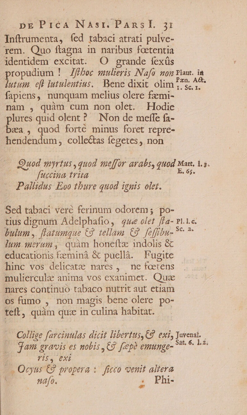 Inftrumenta, (ed tabaci atrati pulve- '*em. Quo ftagna in naribus foetentia identidem excitat. O grande fexüs propudium ! Zffboc mulieris INafa. son vlaut. ia dutum. eft lutuleutius./ Bene dixit olim 1*5, ^8 fapiens, nunquam melius olere fzmi- nam , quim cum non olet. Hodie lures quid olent? Non de meffe fa- &amp;a , quod forté minus foret repre- herdendum, collectas fegetes, non Quod myrtus ,quod meffor arabs, quod Mar. 1.5. fuccina trita xin Pallidus Eoo thure quod ignis olet. Sed tabaci veré ferinum odorem; po- tius dignum Adelphafio, 4e olet /La- Pl.1.c. bulum ,. [latumque €. tellam €9. feffbu-?* ^ Ium merum, quàm honeftz indolis &amp; educationis fzzminà &amp; puellà. Fugite hinc vos delicatze nares , ne foetens mulierculae anima vos exanimet. Quae mares continuo tabaco nutrit aut etiam os fumo , non magis bene olere po- teft, quàm qua in culina habitat. — —. Collige farcinulas dicit libertus, C9. exi, Juvenat. | 9am gravis es nobis ,€9 feeph emunge- 7^ * is 7 ita UXT |. Ocyus C9 propera :. ficco venit altera ! nafo. ! ^. Phi-