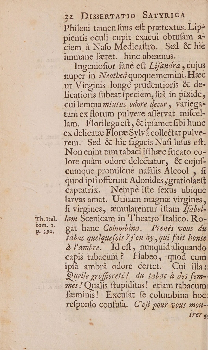 'Th. Ital. tom. I. P. 390. 22 DissRTATIO SATYRICA. pientis oculi cupit exacui obtufam a- ciem à Nafo Medicaftro. Sed &amp; hie immane fztet. hinc abeamus. Ingeniofior fané eft Li/andra , cujus nuper in ZVeozbeá quoque memin.. Hzc ut Virginis longé prudentioris &amp; de- licatioris fubeat fpeciem, fuáà in pixide, cui lemma szzxtus odore decor , variega tam ex florum pulvere affervat miícel- lam. Florilegaeft, &amp; ipfamet fibi hunc ex delicate Flora Sylvá collectat pulve- rem. Sed &amp; hic fagacis Nafi lufus eft. Non enim tam tabaci ifthaec fucato co- lore quàm odore delectatur, &amp; cujuí- cumque promiícué nafalis Alcool , fi quod ipfi offerunt Adonides ;gratiofaeft captatrix. Nempé ifte fexus ubique larvas amat. Utinam magna virgines, fi virgines, 3emularentur iftam //a£el- laii Scenicam in 'T'heatro Italico. Ro- gáàt hanc Colwmbiua. Prenés vous du zabac quelquefois 27'eu ay , qui fait bonte. à l'ambre. Ideft, nunquidaliquando: capis tabacum ? Habeo, quod cum ipfà ambrà odore certet. Cui illa: Quelle groffiereté! du. tabac à des fem-. 7ies / Qualis ftupiditas! etiam tabacum: feminis! Excufat fe columbina hoc: refponfo confufa. C'ef? pour vous mon-- Írer s
