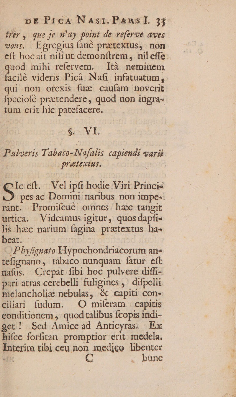 frér, que Je may point de referve avec vous. Egregius fane pratextus, non eft hocait nifiut demonflrem, nileffe.. quod mihi refervem. Ità neminem facilé videris Picà Nafi infatuatum, qui non orexis fuz caufam noverit fpeciofé practendere, quod non ingra- tum erit hic patefacere. $. VL Palveris Tabato- Nafalis capiendi varii pretextus., Hor (C Iceft. Velipfi hodie Viri Princis S pesac Domini naribus non impe«. rant. Promifcué omnes. hzc tangit urtica. Videamus igitur, quos dapfi- lis hzc narium fagina prattextus has beat. - | | -Pbyfignato Hypochondriacorum an* tefignano, tabaco nunquam fatur eft nafus. Crepat fibi hoc pulvere diffi- pari atras cerebelli fuligines ,^ difpelli melancholix nebulas, &amp; capiti con- ciliai fudum. ^O miferam capitis eonditionem ,' quod talibus Ícopis indi- get! Sed Amicead Anticyras; Ex hifce forfitan promptior erit. medela. Interim tibà ceu non maedico libenter di C . hunc