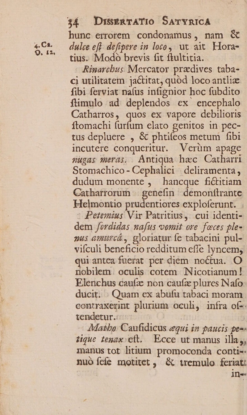 hunc errorem. condonamus, nam &amp; TUE dulce eft. defipere in loco; ut ait. Hora- ' ^ tius. Modoó brevis fit ftultitia. : Rinarcbus Mercator pradives taba- ci utilitatem jactitat, quód loco antliz fibi ferviat nafus infignior hoc fübdito fümulo ad deplendos ex encephalo Catharros, quos ex vapore debilioris ftomachi furfum elato genitos in pec- tus depluere , &amp; phtiteos metum fibi incutere conqueritur. Verüm apage 2ugas meras. . Antiqua hac Catharri Stomachico - Cephalici | deliramenta , dudum monente , hancque fictitiam Catharrorum | genefin demonttrante Helmontio prudentiores exploferunt. - Petemius Vir Patritius, cui identi- dem /ordidas nafus vomit ore feces ple- nus amurca, gloriatur íe tabacini pul- vifculi beneficio redditum effe lyncem; quirantea fuerat per diem. noctua. O nobilem. oculis. cotem | Nicotianum ! Elenchus caufze non caufz plures INafo: ducit. : Quam ex abufu tabaci moram contraxerit plurium oculi, iníra of-. tendetur.: [erin | - Maibe. Caufidicus egui in paucis pes- iique tenax: cft. Ecce ut manus illa,, inus tot litium promoconda conti-- nuó cfe motitet, &amp; tremulo feriat: ine
