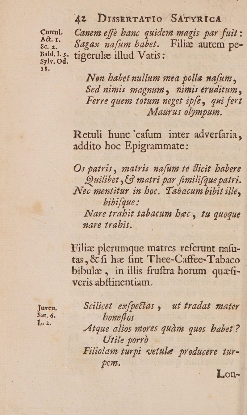 Catcul. AG. r. SC. Bald. l. s. Sylv. Od. 18. Juven. Sat. 6. La. 42 DisseRTATIO SATYRICA Canem effe banc quidem magis par fuit : $agax nafum babet. Filis autem pe- tigerulz illud Vatis: INon babet nullum sea polla mafum, Sed nimis magnum. nimis eruditum, Ferre quem totum neget ipfe, qui fert Maurus olympus. Retuli hunc 'cafum inter adverfaria, addito hoc Epigrammate: O: patris, matris nafum te dicit babere Quilibet , Cg matri par fimilifque patrz. ANec sentitur in boc. abacum bibit ille, bibifque : Nare trabit 1abacum &amp;r , Iu quoque nare trabis. Filize plerumque matres referunt nafü- tas, &amp; fi hz fint 'hee-Caffee-Tabaco bibulz , in illis fruftra horum. quazfi- veris abftinentiam. Scilicet ex[petias ,.— ut tradat mater boneflos Atque alios mores quàm quos. babet ? Utile porró Filiolau turpi etule producere. zur- com. ; Lon-