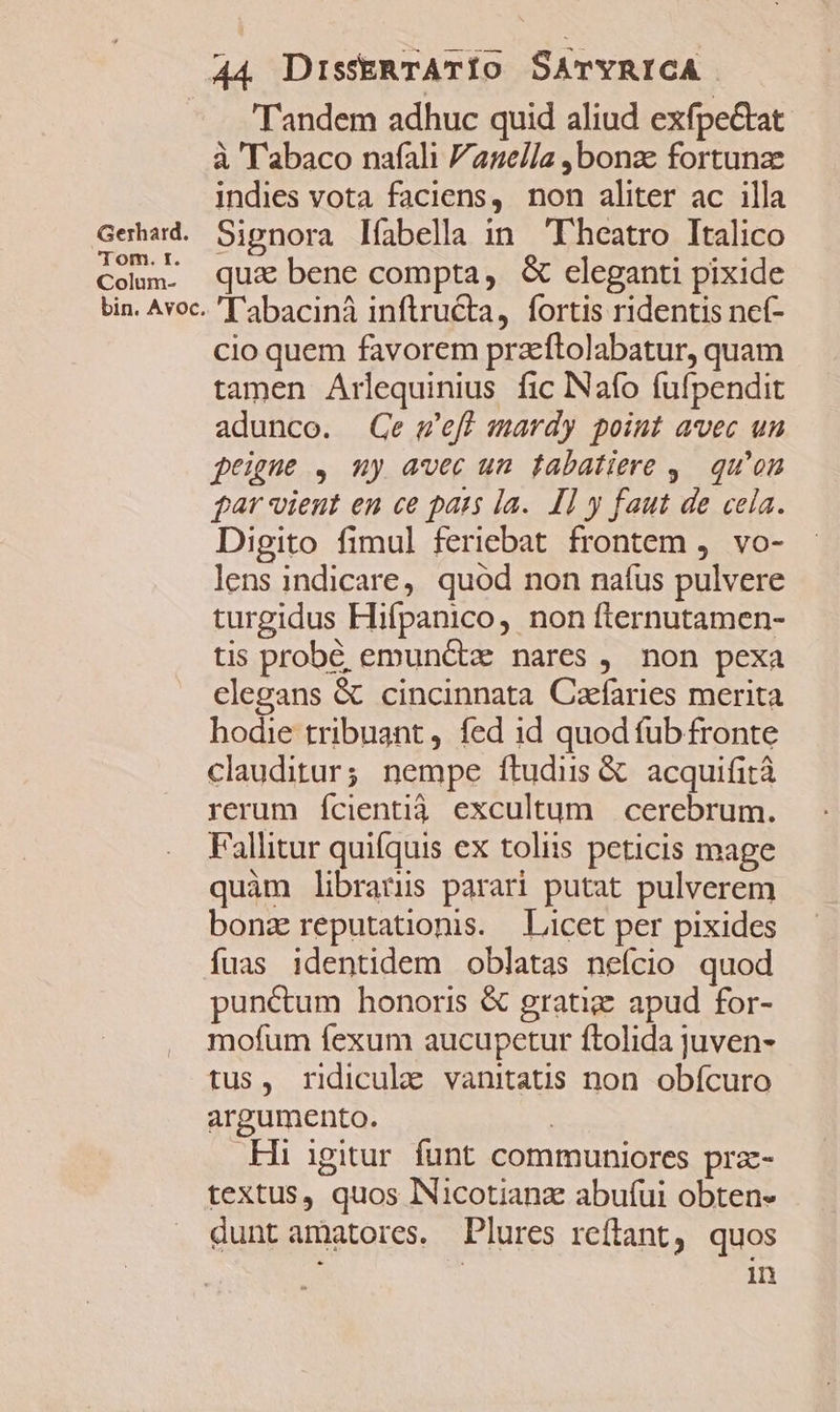 Gerhard. j om. tr. Colum- bin. Avoc. 44 DissERTATIOo SATYRICA Tandem adhuc quid aliud exfpe&amp;at à ''abaco nafali anella ,bonze fortunze indies vota faciens, non aliter ac illa Signora lfabella in Fheatro Italico qui bene compta, &amp; eleganti pixide 'Tabacinà inftructa, fortis ridentis nef- cio quem favorem przeftolabatur, quam tamen Arlequinius fic INafo fufpendit adunco. Ge w'eff mardy point avec un feigne , my avec um fabatiere , qu'on gar vient en ce pats la. [1 y faut de cela. Digito fimul feriebat frontem ,. vo- lens indicare, quod non nafus pulvere turgidus Hifpanico, non fternutamen- tis probé emunctz nares ,. non pexa clegans &amp; cincinnata Cafaries merita hodie tribuant, fed 1d quod fub fronte clauditur; nempe ftudiis &amp; acquifità rerum fcientià excultum cerebrum. Fallitur quifquis ex toliis peticis mage quàm libranus parari putat pulverem bonz reputationis. Licet per pixides fuas identidem oblatas nefcio quod punctum honoris &amp; gratiz apud for- mofum fexum aucupetur ftolida juven- tus, ridicule vanitatis non obícuro argumento. | .Hi igitur funt communiores prz- textus, quos Nicotianz abufui obten- dunt amatores. Plures reftant, quos in