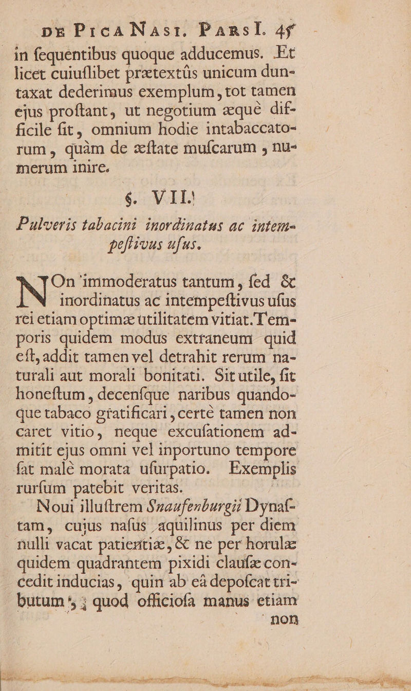 . in fequentibus quoque adducemus. .Et licet cuiuflibet pratextüs unicum dun- taxat dederimus exemplum, tot tamen ejus proftant, ut negotium aque dif- ficile fit, omnium hodie intabaccato- rum , quàm de aíftate muífcarum , nu- merum inire. $,. VII Pulveris tabacini inordinatus ac. intem- gef ious aufus. On immoderatus tantum, fed &amp; inordinatus ac intempeflivus ufus rei etiam optimae utilitatem vitiat.'T'em- poris quidem modus extraneum quid Cft, addit tamen vel detrahit rerum na- turali aut morali bonitati. Sit utile, fit honeftum , deceníque naribus quando- que tabaco gratificari , certé tamen non Caret vitio, neque excufationem ad- mitit ejus omni vel inportuno tempore fat malé morata ufurpatio. Exemplis rurfum patebit veritas. | Noui illuftrem $zaufenburgiz Dynat- tam, cuius nafus aquilinus per diem. nulli vacat patientiz,&amp; ne per horulz quidem quadrantem pixidi claufz con- cedit inducias, quin ab eà depofcat tri- butum * ; quod officiofa manus etiam non