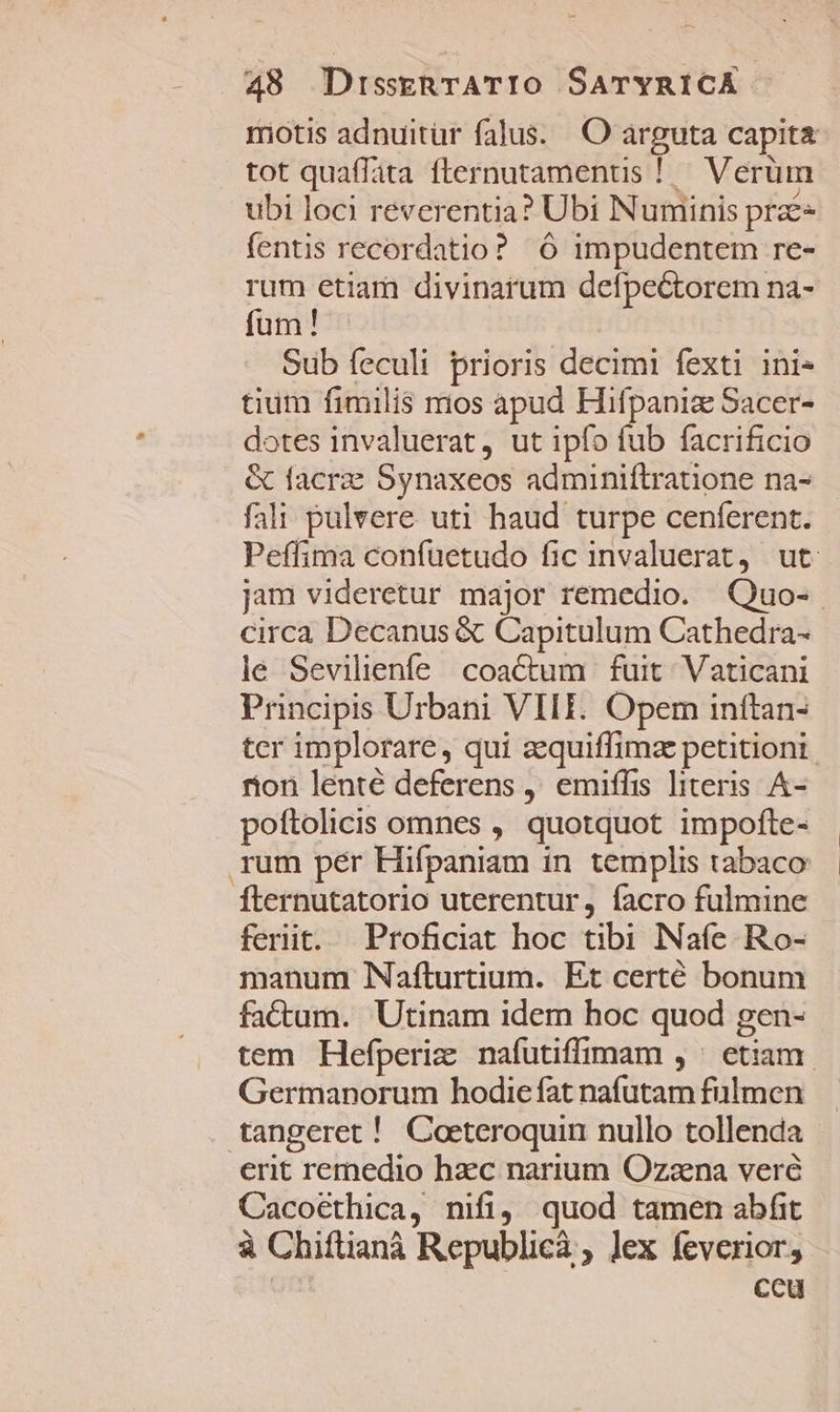 motis adnuitür falus. O arguta capita tot quaffata flernutamenus ! Verüm ubi loci reverentia? Ubi Numinis prae fentis recordatio? 6 impudentem re- rum etiam divinarum defpe&amp;torem na- fum! Sub feculi prioris decimi fexti ini- tium fimilis mos apud Hifpaniz Sacer- dotes invaluerat, ut ipfo fub facrificio &amp; facrae Synaxeos adminiftratone na- fali pulvere uti haud turpe cenferent. Peffima confuetudo fic invaluerat, ut jam videretur major remedio. Quo- circa Decanus &amp; Capitulum Cathedra- le Sevilienfe coactum | fuit. Vaticani Principis Urbani VIII. Opem inítan- tcr implorare, qui aequiffimae petitioni. rion lente deferens , emiffis literis A- poftolicis omnes , quotquot impofte- rum per Hifpaniam in templis tabaco Íternutatorio uterentur, facro fulmine ferit. Proficiat hoc tibi Naíe Ro- manum Nafturtium. Et certé bonum fa&amp;tum. Utinam idem hoc quod gen- tem Hefperiz nafutiffimam , ^ etiam. Germanorum hodiefat nafutam fulmen tangeret ! Coeteroquin nullo tollenda erit remedio haec narium Ozzna veré Cacoethica, nifi, quod tamen abfit à Chiftianà Republicà , lex feverior, ceu