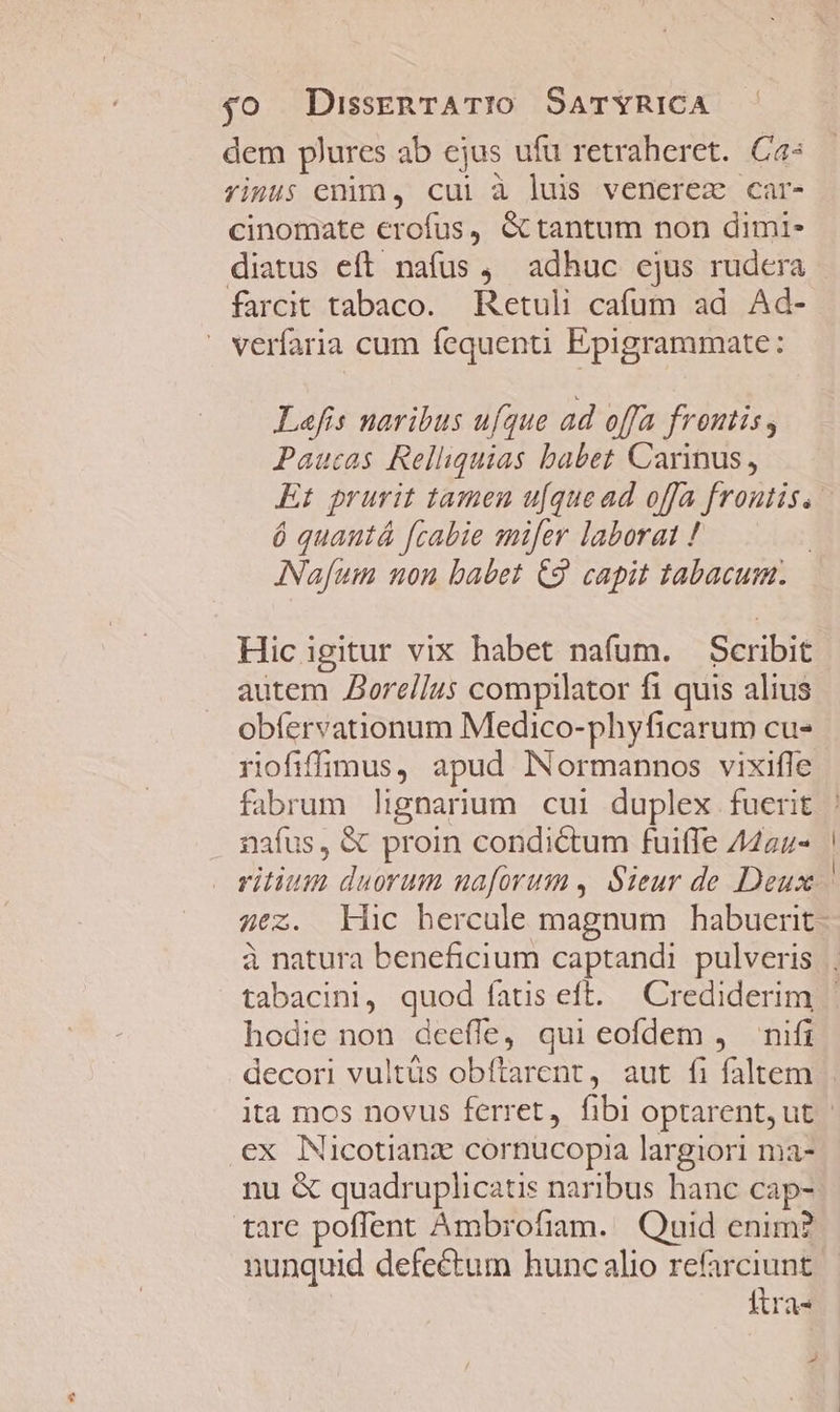 dem plures ab ejus ufu retraheret. Ca: rimus enim, cul à luis venerez car- cinomate erofus, &amp;Gctantum non dimi- diatus eft nafus , adhuc ejus rudcra farcit tabaco. Retuli cafum ad Ad- verfaria cum fequenti Epigrammate: Lafis naribus ufque ad offa frontis, Paucas Relliquias babet Carinus, Et prurit tamen u[que ad offa frontis. ó quautá [cabie snifer laborat ! ANafum non babet C9. capit tabacum. Hic igitur vix habet nafum. Scribit autem Zorellus compilator fi quis alius obíervationum Medico-phyficarum cu- rofiffiÜImus, apud Normannos vixifle fabrum lignarium cui duplex fuerit nafus, &amp; proin condictum fuiffe /4a4- hodie non deefle, qui eofdem , nifi ex Nicotianz cornucopia largiori ma- nu &amp; quadruplicatis naribus hanc cap- tare poflent Ambrofiam. Quid enim? nunquid defectum hunc alio cr itra- »