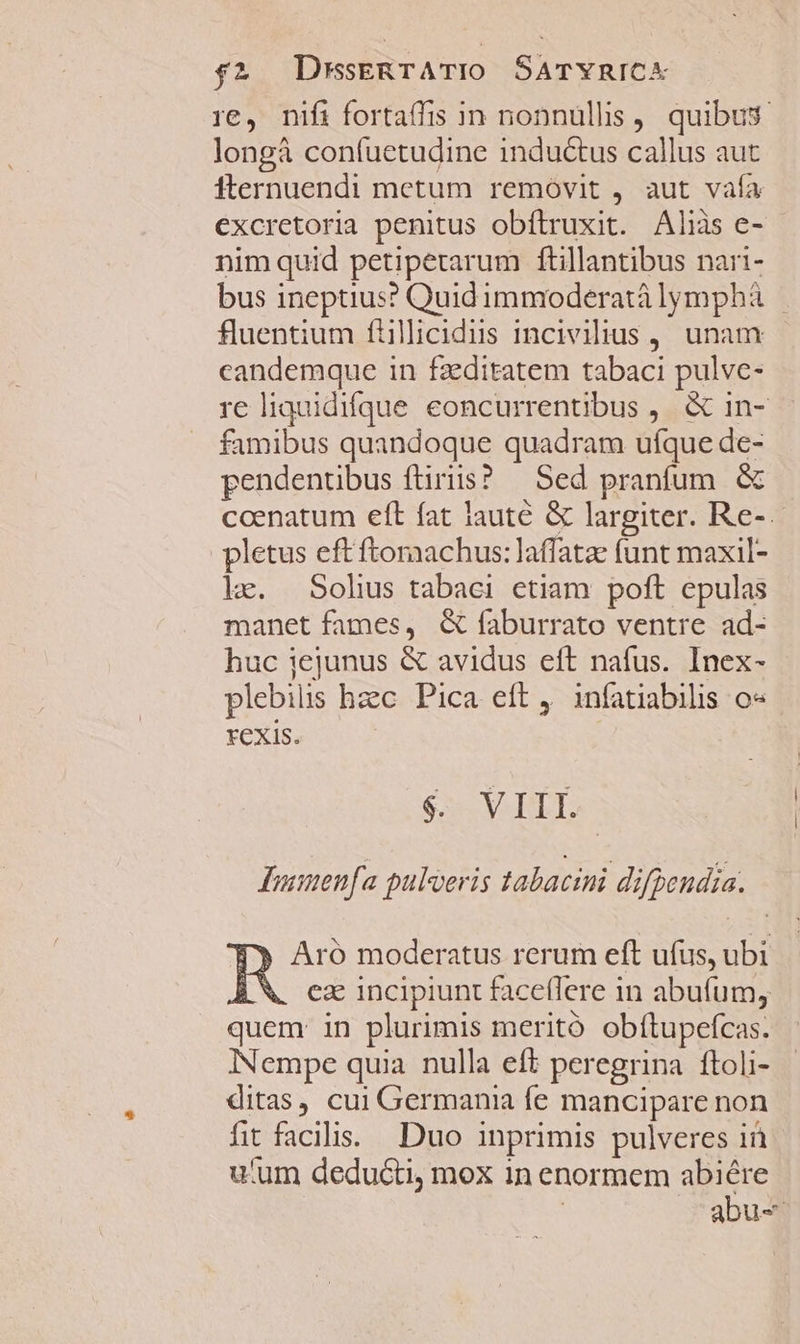 1e, nifi fortaffis n nonnullis, quibus longà confuetudine inductus callus aut fternuendi metum removit , aut vaía excretoria penitus obftruxit. Alis e- nim quid petipetarum ftillantibus nari- bus ineptius? Quidimmoderatálymphà | fluentium ftillicidus incivilius ,, unam candemque in fzditatem tabaci pulvc- re liquidifque eoncurrentibus ,. &amp; in- famibus quandoque quadram ufque de- pendentibus ftiriis? — Sed pranfum. &amp; ccenatum eft fat laute &amp; largiter. Re-. pletus eftftoraachus: laffatae (unt maxil- le. Solus tabaci etiam poft epulas manet fames, &amp; faburrato ventre ad- huc iejunus &amp; avidus eft nafus. Inex- plebilis hec. Pica eft, infatiabilis o- Yexis. Co VET: lusuenfa pulveris tabacini difpendia. Aro moderatus rerum eft ufus, ubi ex incipiunt faceffere in abufum, quem in plurimis meritó obítupefcas. INempe quia nulla eft peregrina ftoli- ditas, cui Germania fe mancipare non fit facilis Duo inprimis pulveres in u'um deducti, mox in enormem abiére abu-
