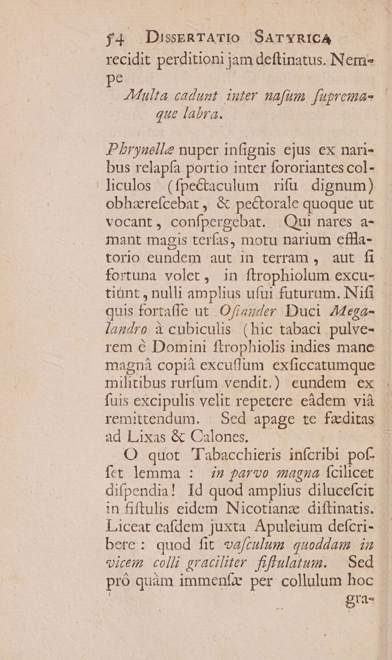 recidit perditioni jam deftinatus. Nem» pe Multa caduat iuter nafum. fupremae que labra. Pbrynelke nuper infi ignis ejus ex nari- bus relapía portio inter fororiantes col- 'hculos (fpectaculum rifu dignum) obhzrefcebat , &amp; pectorale quoque ut vocant, confpergcebat. Qui nares a- mant magis terías, motu narium eflla- torio SERES aut in terram , aut fi. fortuna volet, in ftrophiolum excu- tiünt , nulli amplus ufui futurum. INifi quis for tafle ut. Ofiauder Duci 4ega- landro à cubiculis (hic tabaci pulve- rem € Domini ftrophiolis indies mane magnà copià excuflum exficcatumque militibus rurfüm vendit.) eundem ex fuis excipulis velit repetere eàdem vià remittendum. — Sed apage tc fzditas ad Lixas &amp; Calones. | O quot 'labacchieris infcribi pof- fet lemma : 2 parvo magna Ícilicet difpendia! Id quod amplius dilucefcit in fiftulis eidem INicotianz diftinatis. Liceat eafdem juxta Apuleium defcri- | bere: quod fit vafculum quoddam. in vicem colli graciliter. fiflulatum. Sed pró quam immenfe per collulum hoc gra-