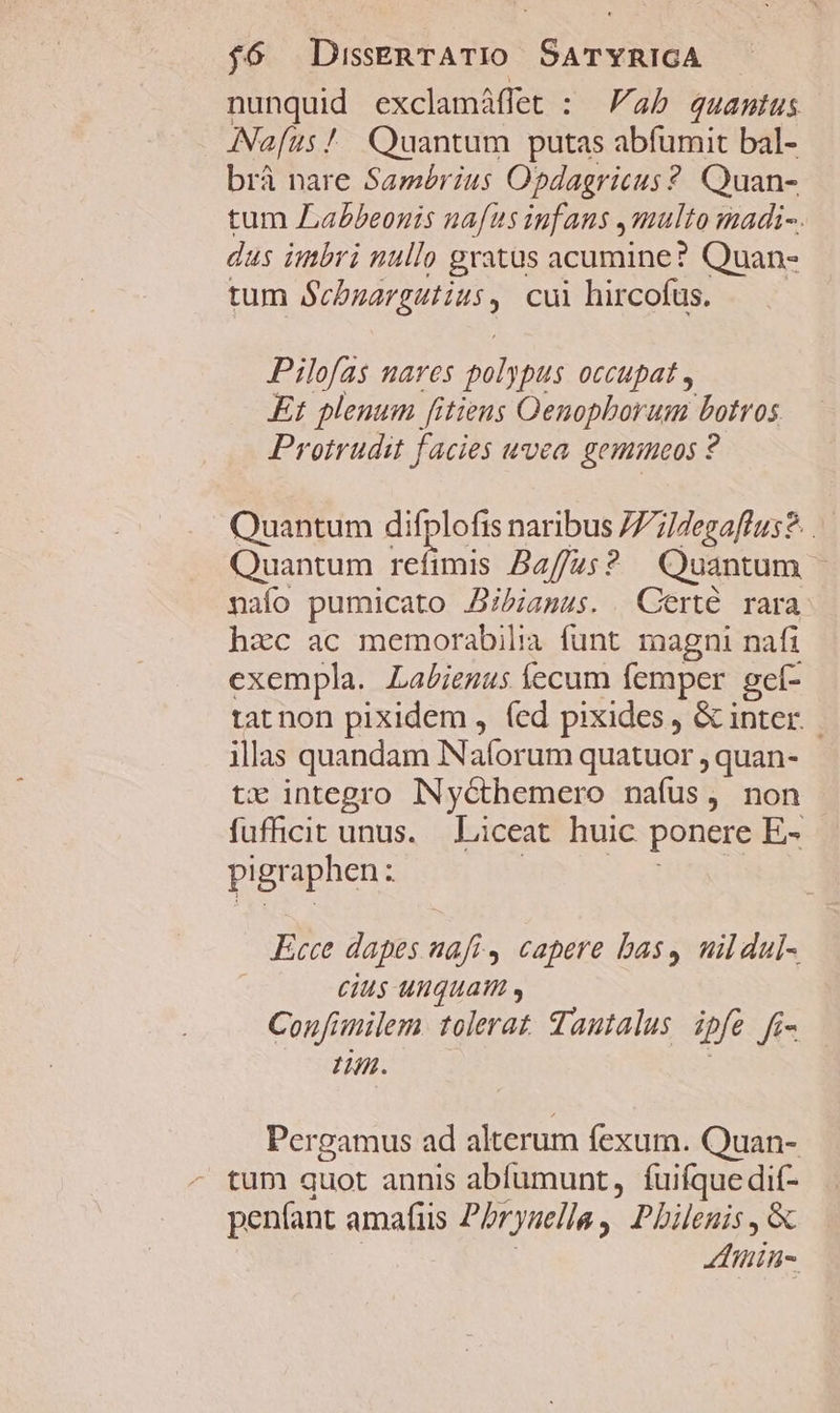 nunquid exclamáffet : ab quantus ANafus! Quantum putas abfumit bal- brá nare Sambrius Opdagricus ? Quan- tum Labeonis nafus iufaus 4multo madi-. dus imbri nullo gratus acumine? Quan- tum DLE cui hircofus. Pilofas nares 2t pus occupat , Et plenum fitiens Oenopborum botros Protrudit facies wvea gemicos ? Quantum difplofis naribus /7;]degaflus?. . Quantum re mis Baffus? Quantum naío pumicato .JBibiamus. Certe rara hzc ac memorabilia funt magni nafi exempla. Labienus íecum femper gef- tat non pixidem , (ed pixides , &amp; inter. | illas quandam Nafor um quatuor , quan- tx integro INycthemero nafus, non fufficit unus. Liceat huic ponere E- pigraphen: . Ecce dapes afi, capere bas, mildul- cius unquam , Confimilem. tolerat. dautalus ipfe fé- Lm. Pergamus ad alterum fexum. Quan- tum quot annis abfumunt, fuifque dif- penfant Aag Pbrysella, Pbilenis , &amp; Zlitin-