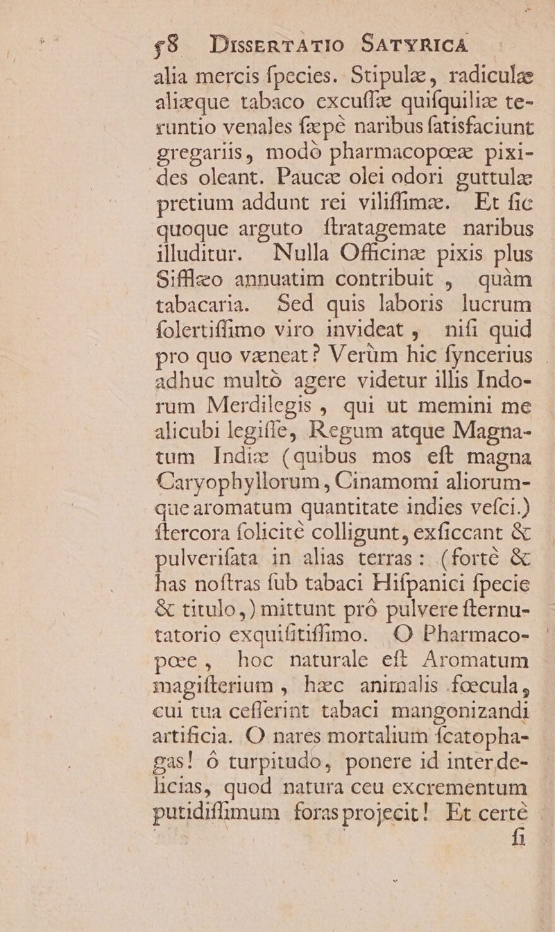alia mercis fpecies. Stipulae, radiculae alizque tabaco excuffz quifquiliz te- runtio venales fa pé naribus fatisfaciunt gregariis, modó pharmacopoez pixi- des oleant. Pauca olei odori. guttulz pretium addunt rei viliffimz. | Et fic quoque arguto fÍlratagemate naribus illuditur. Nulla Officinz pixis plus Sifflzo annuatim contribuit , | quàm tabacaria. Sed quis laboris lucrum folertiffüomo viro invideat , — nifi quid pro quo vaeneat? Verüm hic fyncerius adhuc multó agere videtur illis Indo- rum Merdilegis , qui ut memini me alicubi legiffe, Regum atque Magna- tum Indie (quibus mos eft magna Caryophyllorum, Cinamomi aliorum- que aromatum quantitate indies vefci.) ftercora folicite colligunt, exficcant &amp; pulverifata in alias terras: (forte &amp; has noftras fub tabaci Hifpanici fpecie &amp; titulo,) mittunt pró pulvere fternu- tatorio exquifitiffimo. .O Pharmaco- poe, hoc naturale eft. Aromatum magiflerium , hac anirnalis .foecula, cui tua ceflerint tabaci mangonizandi artificia. O nares mortalium ícatopha- gas! ó turpitudo, ponere id inter de- licias, quod natura ceu excrementum putidiffimum forasprojecit! Et certé . | | | fi