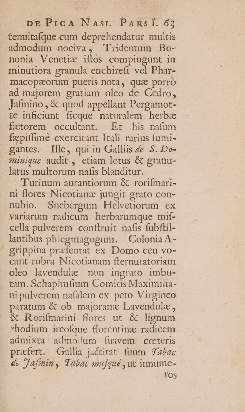 tenuitafque cum deprehendatur multis admodum nociva, Tridentum Bo- nonia Venetiz iftos compingunt in minutiora granula enchirefi vel Phar- macopzeorum pueris nota, qua porró ad majorem gratiam oleo de: Cedro, Jaímino , € quod appellant Pergamot- te inficiunt. ficque naturalem. herbae fzxtorem occultant. Et his pnafuüm Íxpiffimé exercitant Itali rarius fumi- gantes. Ille, qui in Galliis de S. Do- inique audit ,. etiam lotus &amp; granu- latus multorum nafis blanditur. Turinum aurantiorum &amp; rorifmari- ni flores Nicotianz jungit grato con- nubio. Snebergum Helvetiorum ex variarum radicum herbarumque mif- cella pulverem conftruit nafis fubftil- lantibus phiegmagogum. — Colonia A- grippina prefentat ex Domo ceu vo- cant rubra Nicotianam fternutatoriam oleo lavendulz non ingrato imbu- . tam. Schaphufium Comics Maximilia- ni pulverem nafalem ex peto Virgineo paratum &amp; ob majoranz Lavendulz, &amp; Ronímarnni flores ut &amp; lignum *hodium ireofque florentinz gadicens admixta admodum fuavem coeteris prafert. Gallia jactitat. fuum 7222c - e, Jafmin, Tabac mu[qué,ut innume- Yos