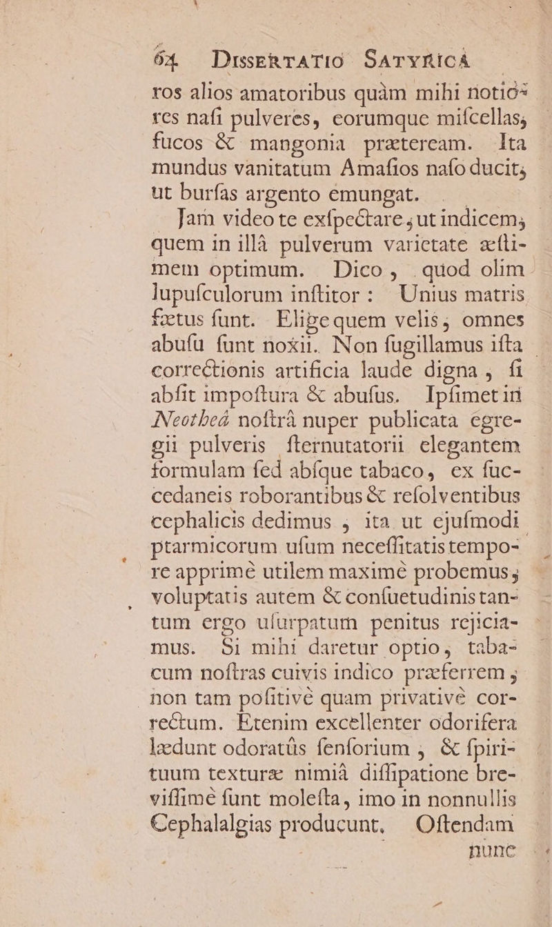 ros alios amatoribus quàm mihi notiós | res nafi pulveres, eorumque miícellas; fucos &amp; mangonia praeteream. lta mundus vanitatum Amafios naío ducit; ut burfas argento emungat. . — Jar) video te exfpectare ;ut indicem, quem in illà pulverum varietate afli- mem optimum. — Dico, .quod olim lupufculorum inftitor : Unius matris fetus funt. Elipequem velis; omnes abufu funt noxii. Non fugillamus ifta correctionis artificia laude digna , fi abfit impoftura &amp; abufus. Ipfimet iri ANeotbeá nottrà nuper publicata egre- oi pulveris fternutatorii elegantem formulam fed abfque tabaco, ex fuc- cedaneis roborantibus &amp; refolventibus cephalicis dedimus , ita ut ejufmodi. ptarmicorum ufum neceffitatis tempo- re apprime utilem maximé probemus voluptatis autem &amp; confuetudinistan- tum ergo ulurpatum penitus rcjicia- mus. Si mihi daretur optio, taba- cum noftras cuivis indico pracferrem ; non tam pofitivé quam privative cor- rectum. Etenim excellenter odorifera laedunt odoratüs fenforium , &amp; fpiri- tuum textura nimià diffipatione bre- viffimé funt moleíta, imo in nonnullis Cephalalgias producunt, — Oftendam nune