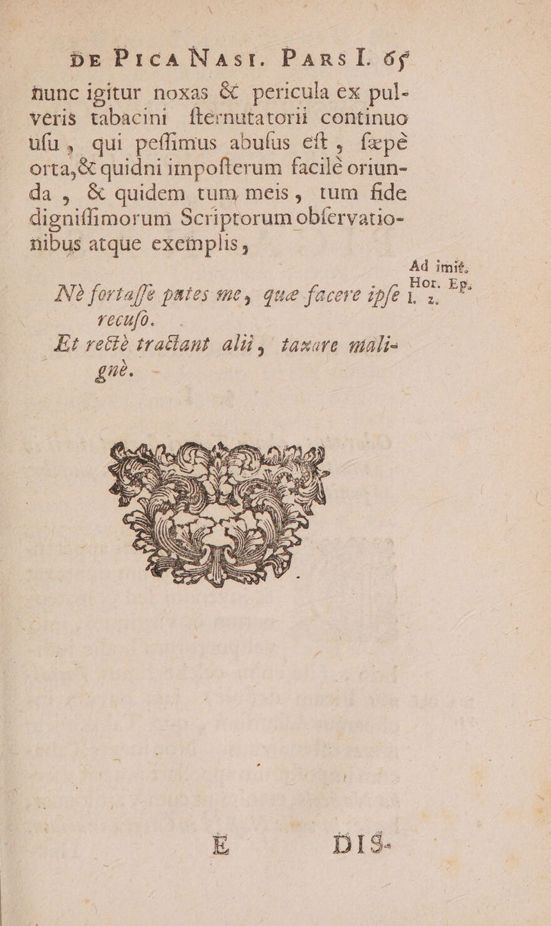 hunc igitur noxas &amp; pericula ex pul- veris tabacini ftérnutatorii continuo ufu, qui peflimus abuíus eft, fepe orta, &amp; quidni impofterum facilé oriun- da , &amp; quidem tum meis, tum fide digniffimorum Scriptorum obfervatio- nibus atque exemplis, | Ad imit, : : Hor. Ep, INà fortaffe pates sue, que faceve ipfe yz recufo. Kt rectà tradlant. alii, taxare utali- [UA