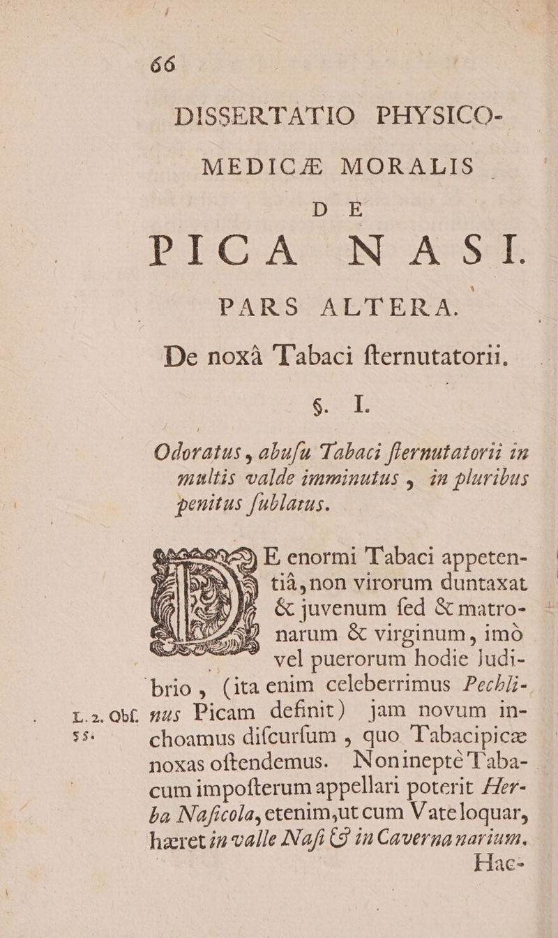 DISSERTATIO PHYSICO- MEDICJE MORALIS . D E PIG. AstND ASSSR PARS ALTERA. De noxà 'I'abaci fternutatorii. PT: | Odoratus , abufu Tabaci flernutatorii 1n multis valde imminutus ,. in pluribus penitus fublarus. 3) E, enormi 'T'abaci appeten- Y^ NA tià,non virorum duntaxat Tult £V &amp; juvenum fed &amp; matro- ALAS) narum &amp; virginum, imó — vel puerorum hodie Judi- brio, (itaenim celeberrimus Pechi- L.,.0b( s45 Picam definit) jam novum in- 53 choamus diícurfum , quo T'abacipicze noxas oftendemus. JNoninepté T'aba- | cum impofterum appellari poterit ZZer- ba Naficola, etenim,ut cum Vateloquar, haret i2 valle Nafi (9 in Cavernanarium. | Hac-