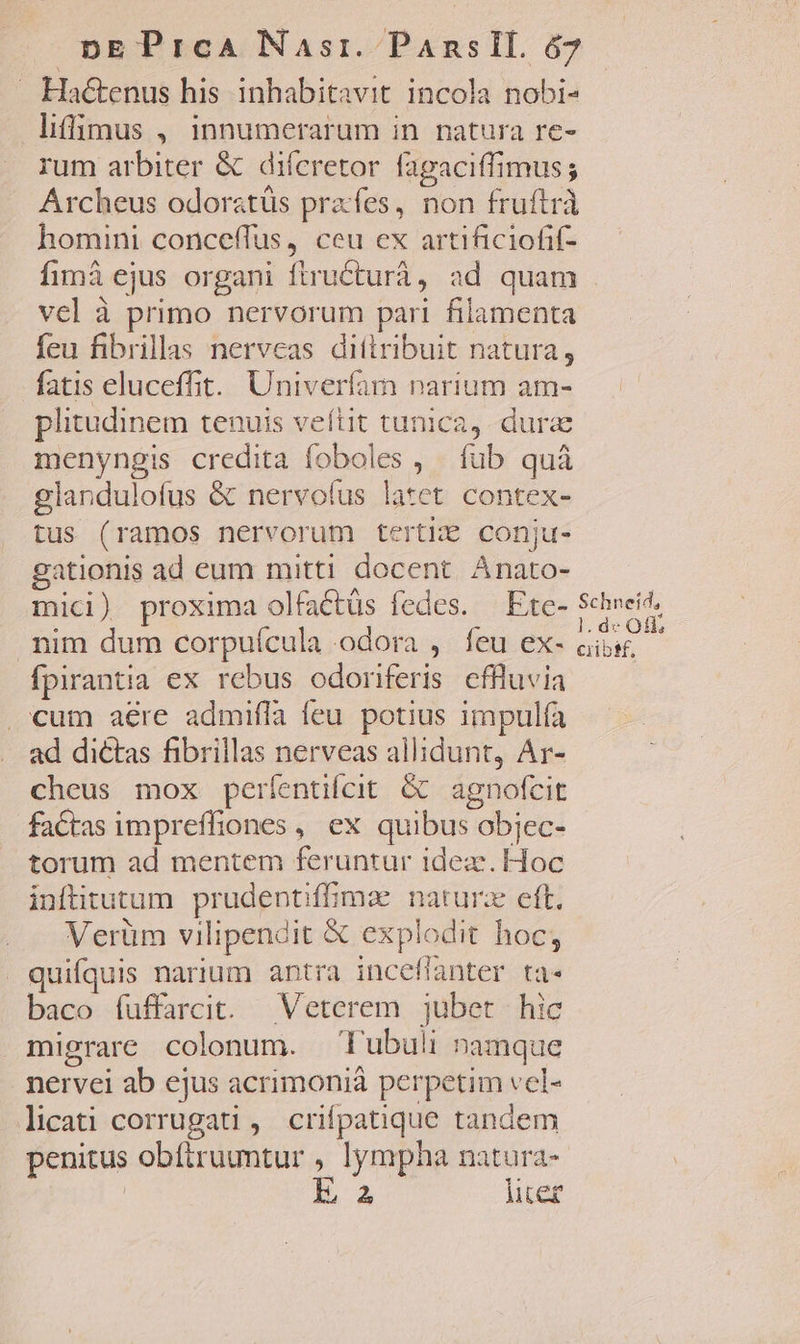 —. Ha&amp;enus his inhabitavit incola nobi- liffgmus , innumerarum in natura re- rum arbiter &amp; difcretor fagaciffimus; Archeus odoratüs prafes, non fruftrà homini conceffus, ceu ex artificiofif- fimá ejus organi ftructurá, ad quam . vel à primo nervorum pari filamenta feu fibrillas nervcas dittribuit natura, fatis eluceffit. Univerfam narium am- plitudinem tenuis veítit tunica, dure menyngis credita foboles , füb quà glandulofus &amp; nervolus latet contex- tus (ramos nervorum tertiE conju- gationis ad eum mitti docent Anato- mici) proxima olfactüs fedes. — Ete- UM nim dum corpuícula odora , feu ex- cibi, fpirantia ex rebus odoriferis cflluvia cum aere admifla feu potius impulfa ad dictas fibrillas nerveas allidunt, Ar- cheus mox períentifcit &amp; agnofcit factas impreffiones , ex quibus objec- torum ad mentem feruntur idez. Hoc inftitutum prudentiffmae. naturz eft. Verüm vilipendit € explodit hoc; quifquis narium antra inceflanter ta- baco íuffarcit. Veterem jubet hic migrare colonum. T'ubuli namque nervei ab ejus acrimonià perpetim vel- licati corrugati , crifpatique tandem penitus obftruumtur , lympha natura- | iE liter