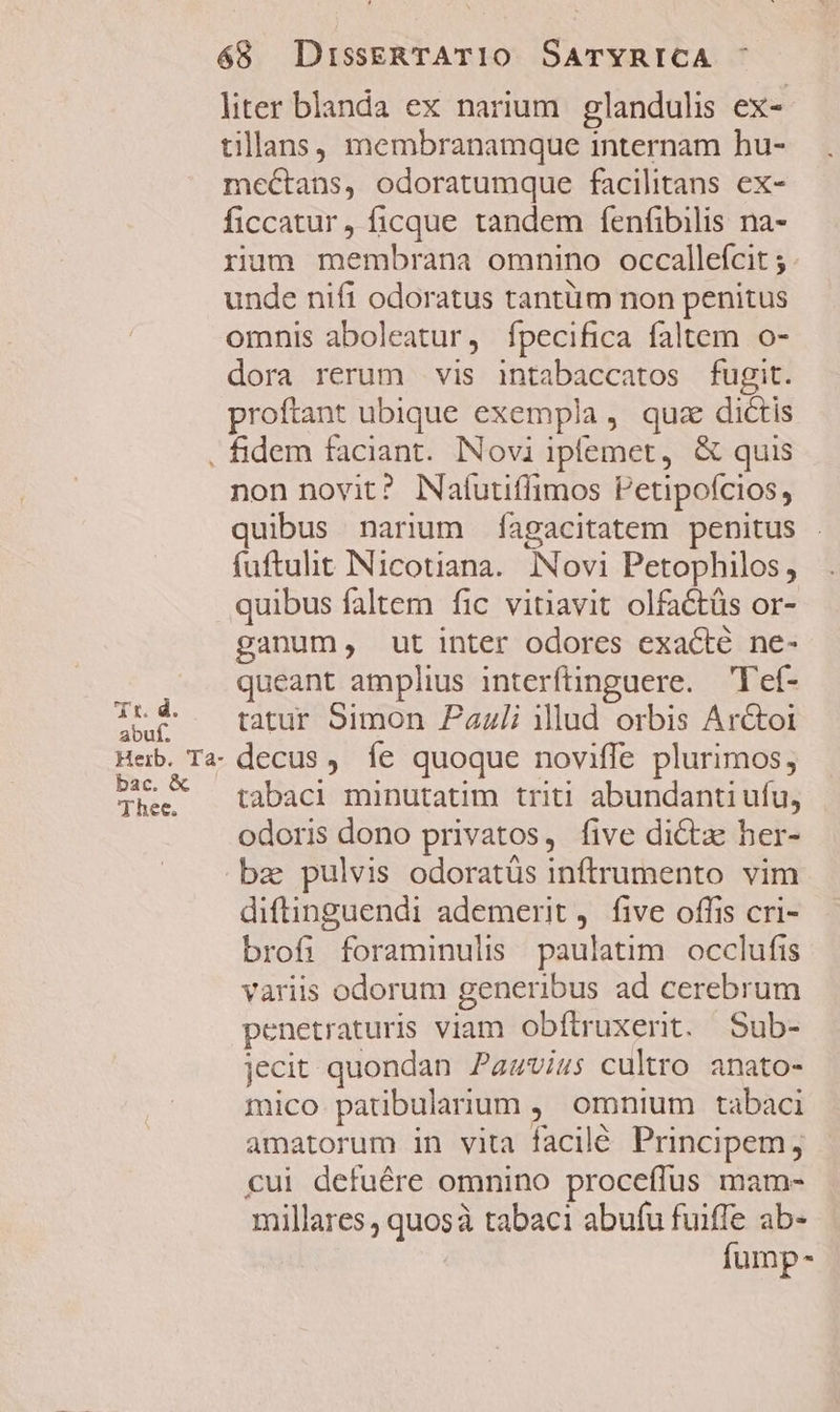 liter blanda ex narium. glandulis ex- tillans, membranamque internam hu- mectans, odoratumque facilitans ex- ficcatur, ficque tandem fenfibilis na- rum membrana omnino occallefcit ; unde nifi odoratus tantüm non penitus omnis aboleatur, íÍpecifica faltem o- dora rerum vis intabaccatos fugit. proftant ubique exempla, quz dictis Td. abuf. Heib. Ta- bac. &amp; Thee. non novit? Natutiflimos Petipofcios, quibus narium fagacitatem penitus . fuftulit INicotiana.. INovi Petophilos, quibus faltem fic vitiavit olfactüs or- ganum, ut inter odores exacté ne- queant amplius interftinguere. —Tef- tatur Simon Zazli illud orbis Ar&amp;toi decus, fe quoque noviffe plurimos, tabaci minutatim triti abundanti ufu, odoris dono privatos, five dicta her- diftinguendi ademerit, five offis cri- brofi foraminulis paulatim occlufis variis odorum generibus ad cerebrum penetraturis viam obftruxerit. Sub- jecit quondan Pawvius cultro. anato- mico patibulanum ,' omnium tabaci amatorum in vita facilé Principem, cui defuére omnino proceffus mam- millares, quosà tabaci abufu fuiffe ab- fump-