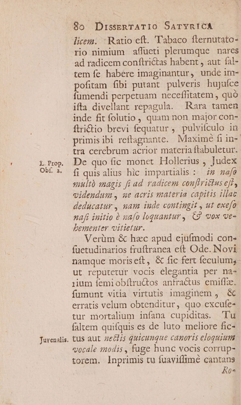 Tuvenalis. licem. : Ratio eft. 'T'abaco fternutato- rio nimium affueti plerumque nares ad radicem conftri&amp;as habent , aut fal- tem fe habere imaginantur, unde im- pofitam fibi putant. pulveris. hujuíce fumendi perpetuam neceffitatem , quó ifta divellant repagula. Rara tamen inde fit folutio , quam non major con- ftridio brevi fequatur ,. pulvifculo in primisibi reftagnante. Maximé fi in-' tra cerebrum acrior materia ftabuletur. De quo fic monet. Hollerius , Judex fi quis alius hlc impartialis :. zz nafe suultà anagis fi ad radicem confIritlus eff, videndum, ue acris materia capitis illac deducatur , uam iude contingit , ut exefo' naf initio à uafo loquantur ,- C9. vox ves Dementer vitietur. Verüm &amp; hzc apud ejufmodi con- fuetudinarios fruftranea eft Ode. Novi namque moriseft, &amp; fic fert feculums ut reputetur vocis elegantia per na- iium femiobílructos anfractus emiflae. fumunt vitia virtutis imaginem , &amp; erratis velum obtenditur, quo excufe- tur mortalium infana cupiditas. Tu faltem quifquis es de luto meliore fic- tus aut ze&amp;zis quicunque canoris eloquium vocale modis, fuge hunc vocis corrup- torem. Inprimis tu fuaviffimé cantans K0*