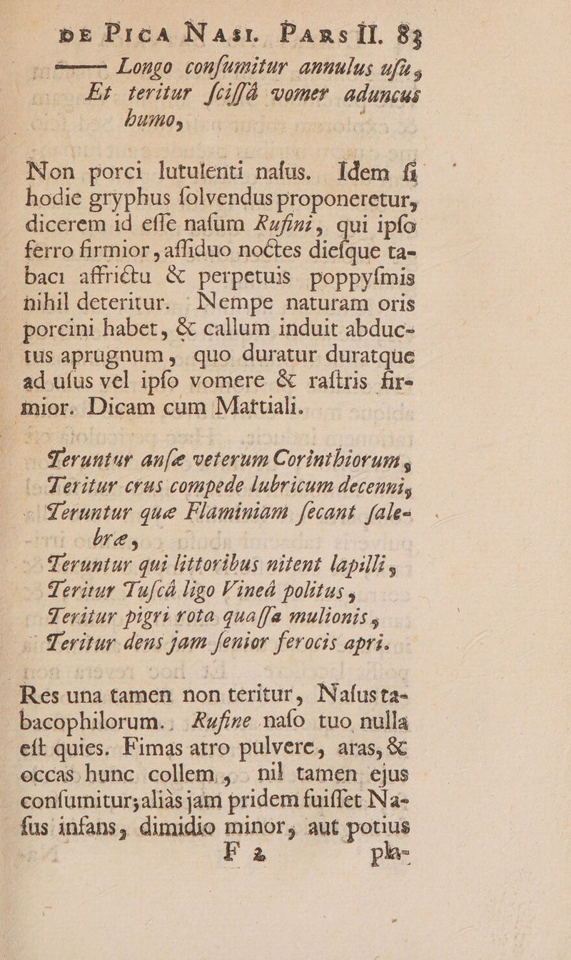 9 Longo confumitur anulus ufa; Et teritur fciflà vomer. aduncus buio, : Non porci lutulenti nafus. ldem fi hodie gryphus folvendus proponeretur, dicerem 1d effe nafura Azfizi, qui ipfo ferro firmior affiduo noctes diefque ta- baci affrictu &amp; perpetuis poppyímis nihil deteritur. | INempe naturam oris porcini habet, &amp; callum induit abduc- ius aprugnum , quo duratur duratque ad uíus vel ipfo vomere &amp; rafiris fir- mior. Dicam cum Matuali..— qeruntur au[e veterum Corinibiorum, | Veritur crus compede lubricum decenni, - Seruntur que Flaminiam fecant. fale- rss | Teruntur qui littoribus nitent lapilli, geritur Tufcá ligo Vined politus , Jeritur pigri rota qua(fa mulionis , - Teritur deus jam fenior ferocis apri. Res una tamen non teritur, Iafusta- bacophilorum.. Aufize naío tuo nulla eít quies. Fimas atro pulvere, aras, &amp; eccas. hunc. collem ,. . nil tamen ejus confumitur;aliàs jam pridem fuiffet INa- fus infans, dimidio minor; aut potius i E à | ph