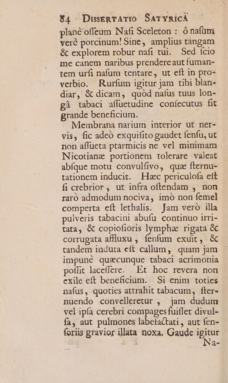 plané offeum Nafi Sceleton : ó nafüm veré porcinum! Sine, amplius tángam &amp; explorem robur nafi tui. Sed ício ine canem naribus prendereaut fuman- tem urfi nafum tentare, ut eít in pro- verbio. Ruríum igitur jam tibi blan- diar, &amp; dicam, quod naíus tuus lon- gà tabaci affüetudine coníecutus fit grande beneficium. | Membrana narium interior ut ner- vis, fic adeó exquifito gaudet fenfu, ut non affueta ptarmicis ne vel minimam . Nicotianz portionem tolerare valeat abfque motu convulfivo, quz fternu- tationem inducit. Hzc periculofa ett ficrebrior, ut infra oftendam , non raró admodum nociva, imó non femel comperta eft lethalis. Jam vero illa pulveris tabacini abufu continuo irri- tata, &amp; copiofioris lympha: rigata &amp; corrugata affluxu , fenfum exuit, &amp; tandem induta eft callum, quam jam impuné quzcunque tabaci acrimonia poflit laceflere. Et. hoc revera non exile eft beneficium. | $i enim toties nafus, quoties attrahit tabacum, fter- nuendo convelleretur , jam dudum vel ipfa cerebri compages fuiflet divul- fa, aut pulmones labefattati, aut fen- foriis gravior illata noxa. Gaude igitur 3 &amp; ^ Na-
