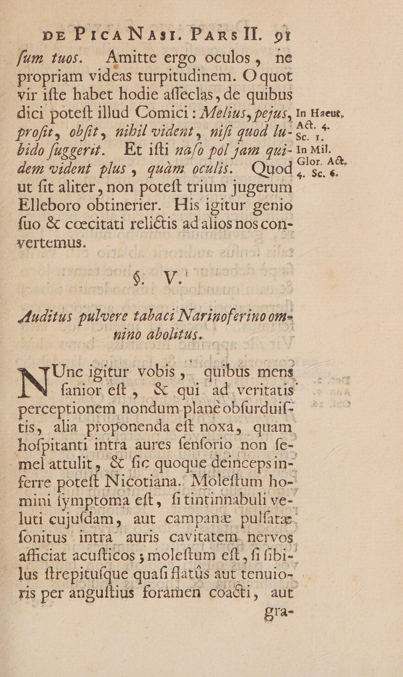 fum tuos. Amitte ergo oculos, ne propriam videas turpitudinem. O quot vir ifte habet hodie affeclas, de quibus dici poteft illud Comici : Me/us, pejus, 1n Haeu. profit, obfit, nibil vident, nifi quod Vigna bido [uggerz. | Et ifti ma/o pol jam qui- Mit... dem vident plus , quàm oculis. Quod 2 $e ut fit aliter, non poteft trium jugerum Elleboro obtinerier. His igitur genio fuo &amp; ccecitati relictis ad alios nos con- vertemus. | SNP P uditus pulvere tabaci Narinoferino ome mino abohtus. | ^ TUnc igitur vobis ,.. quibus mens N fanior eft , &amp; qui. ad. veritaus perceptionem nondum plane obfurdui(- tis, alia proponenda eft noxa, quam, hofpitanti intra aures fenforio non fe-. mel attulit, &amp; fic quoque deincepsin- ferre poteft Nicotiana.. Moleftum ho-: mini iymptoma eft, fitininnabuli ve-- luti cujuídam, aut campanz pulfatz. fonitus intrà auris Cavitatem. nervos. afficiat acufticos ; moleftum eft, fi fibi-' lus ftrepituíque quafi flats aut tenuio- ris per anguftius foramen coacti, aut gra-