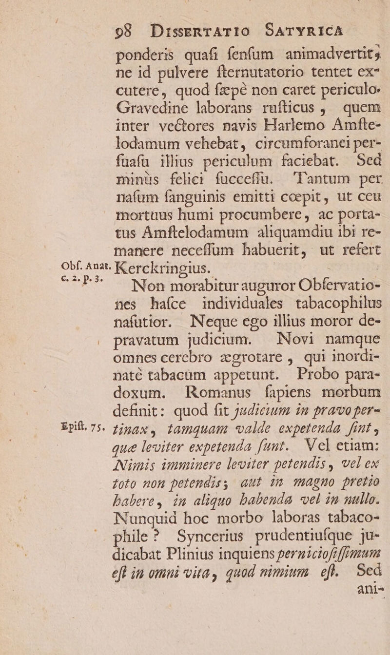 Obf. Anat. C. P P. 3. Epift. 75. 98 DiszERTAT10 SATYRICA ponderis quafi fenfum | animadvertit; ne id pulvere fternutatorio tentet ex- cutere, quod fz'pé non caret periculo Gravedine laborans ruífticus , | quem inter vectores navis Harlemo Amfte- lodamum vehebat, circumforanei per- fuafu illius periculum faciebat. Sed minus felici fucceffu. lantum per nafum fanguinis emitti coepit, ut ceu mortuus humi procumbere, ac porta- tus Amftelodamum aliquamdiu ibi re- manere neceflum habuerit, ut refert Kerckringius. Non morabitur auguror Obfervatio- nes haíce individuales tabacophilus nafuütior. Neque ego illius moror de- pravatum judicium. — Novi namque omnes cerebro zgrotare , qui inordi- naté tabacum appetunt. Probo para- doxum. Romanus fapiens morbum definit: quod fit judicum in pravo per- Linax, tamquam valde expetenda fint , que leviter expetenda funt. Vcl etiam: Anis imminere leviter petendis, vel ex oto nom pelemdis, aut im magno prerio babere, in aliquo babenda «vel in nullo. Nunquid hoc morbo laboras tabaco- phile ? Syncerius prudentiufque ju- dicabat Plinius inquiens perniciofiffrmun eft in omi vita, quod nimium. efl... Sed anis