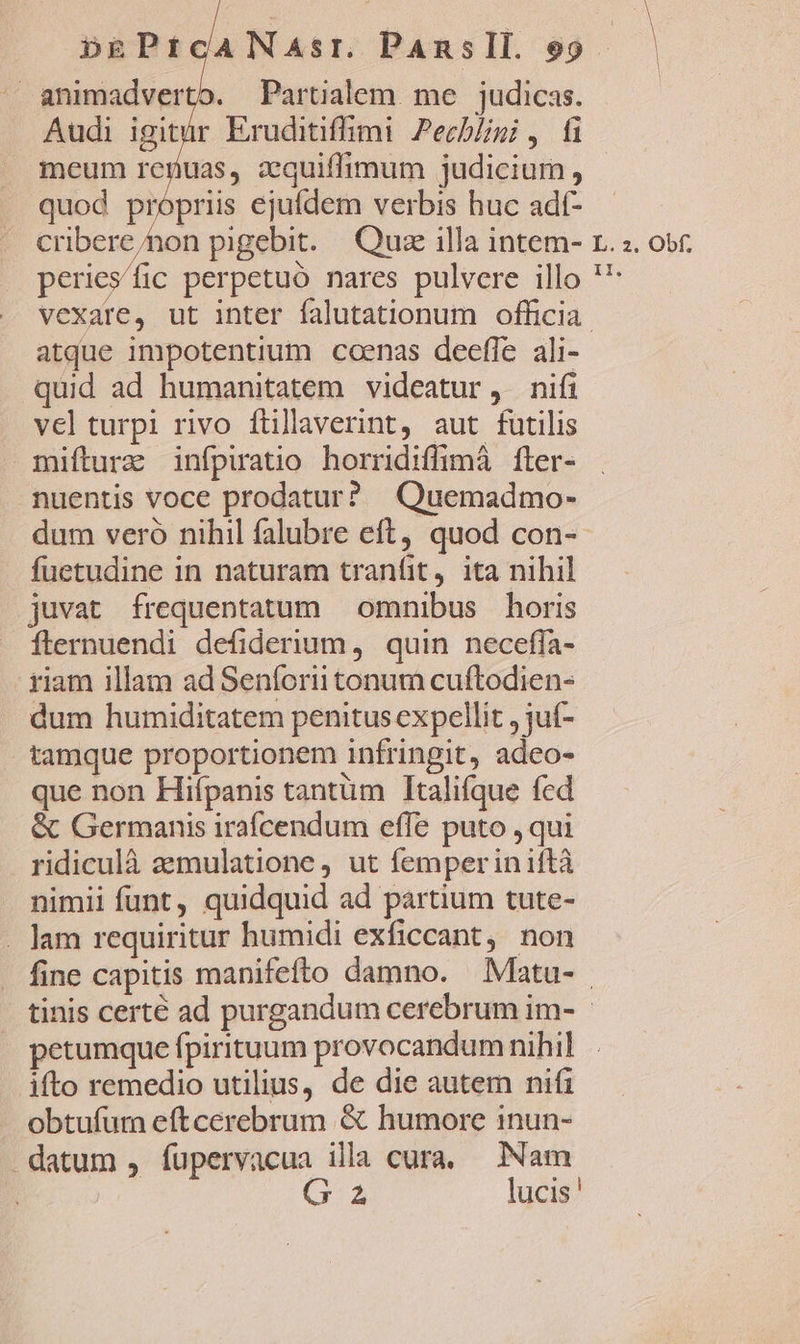 animadverto. Partialem. me | judicas. Audi igitur Eruditiffimi Pecb/igi , fi meum renuas, zquiffimum judicium , quod propriis ejufdem verbis huc adt- cribere/non pigebit. Quze illa intem- peries/fic perpetuó nares pulvere illo L. 2. Obf. II. atque impotentium coenas deefle ali- quid ad humanitatem videatur, nifi vel turpi rivo füillaverint, aut futilis mifturz infpiatio horridiffimá fler- nuentis voce prodatur? Quemadmo- dum veró nihil falubre eft, quod con- fuetudine in naturam tranfit, ita nihil juvat frequentatum — omnibus horis fternuendi defiderium ,. quin neceffa- riam illam ad Senforii tonum cuftodien- dum humiditatem penitus expellit , jut- tamque proportionem infringit, adeo- que non Hifpanis tantüm Italifque fcd &amp; Germanis irafcendum effe puto , qui ridiculà aemulatione , ut femper in iftà nimii funt, quidquid ad partium tute- ifto remedio utilius, de die autem nifi obtufurn eftcerebrum &amp; humore inun- G 2 lucis '