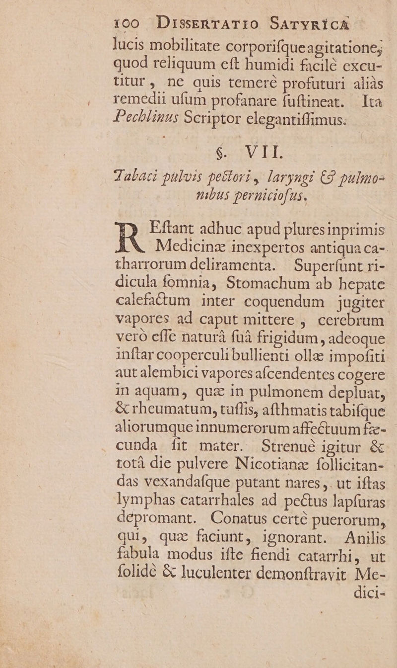 lucis mobilitate corporifqueagitatione; - quod reliquum eft humidi facilé excu- titur, nc quis temeré profuturi aliàs remedii ufum profanare fuftineat. Ita Pechlinus Scriptor elegantiffimus. SV LIT Talbaci pulvis pectori, laryngt €9 pulmo: nibus perniciofus. R Eftant adhuc apud pluresinprimis Medicinz inexpertos antiqua ca- tharrorum deliramenta. Superíunt ri- dicula fomnia, Stomachum ab hepate calefattum inter coquendum jugiter vapores ad caput mittere ,. cerebrum vero effe naturá fuà frigidum, adeoque inftar cooperculi bullienti ollae impofiti aut alembici vapores afcendentes cogere in aquam, quz in pulmonem depluat, &amp; rheumatum, taffis, afthmatis tabifque aliorumque innumerorum affectuum fze- cunda fit mater. Strenué igitur &amp; totà die pulvere Nicotianz follicitan- - das vexandafque putant nares ,. ut iftas lymphas catarrhales ad pecus lapfuras depromant. Conatus certé puerorum, qui, quz faciunt, ignorant. Anilis fabula modus ifte fiendi catarrhi, ut folidé &amp; Juculenter demonftravit Me- dici-