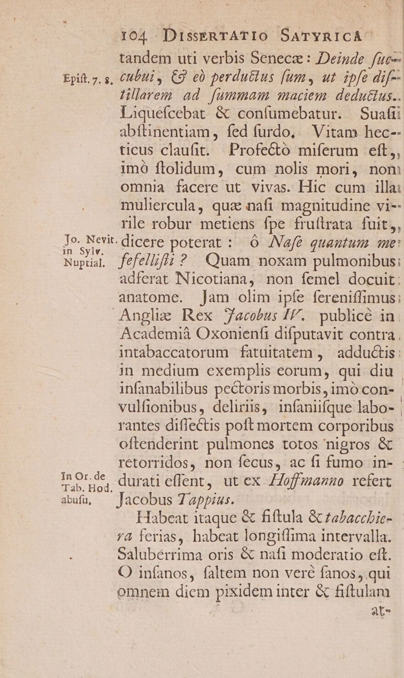 | tandem uti verbis Seneca : Deinde fuc Epit. 7. s, CMb4i , C9 e perdu&amp;lus [ums ut ipfe dif Hllarem ad fummam maciem. deduttus.. Laquefcebat &amp; confumebatur. Suafii abftinentiam, fed furdo,.— Vitam hec-- ticus claufit. Profecto miferum eft,, imó ftolidum, cum nolis mori, nom omnia facere ut vivas. Hic cum illa: mulircula, qux nafi magnitudine vi-- rle robur metiens fpe fruítrata fuit, Jo. Nevit. dicere poterat : ( JNVafé quantum. sme: in Syiv. Pat . Nupual fefelliffüi ? Quam noxam pulmonibus: adferat NNicotiana,. non femel docuit: anatome. Jam olim ipfe fereniffimus;: Anglie Rex Jacobus IF. publice in. Academià Oxonienfi difputavit contra. intabaccatorum fatuitatem , adductis : in medium exemplis eorum, qui diu | infanabilibus pectoris morbis, imó con- | vulfionibus, deliriis, infaniifque labo- | rantes diffectis poft mortem corporibus oftenderint pulmones totos nigros &amp; retorridos, non fecus, ac fi fumo in- - Inorde, durati eflent, ut ex ZZoffmanno refert abu, Jacobus Tappius. Habeat itaque &amp; fiftula &amp; zabaccbic- rà ferias, habeat longiffima intervalla. | Salubérrima oris &amp; nafi moderauo eft. O infanos, faltem non veré fanos, qui omnem diem pixidem inter &amp; fiftulam hc ats