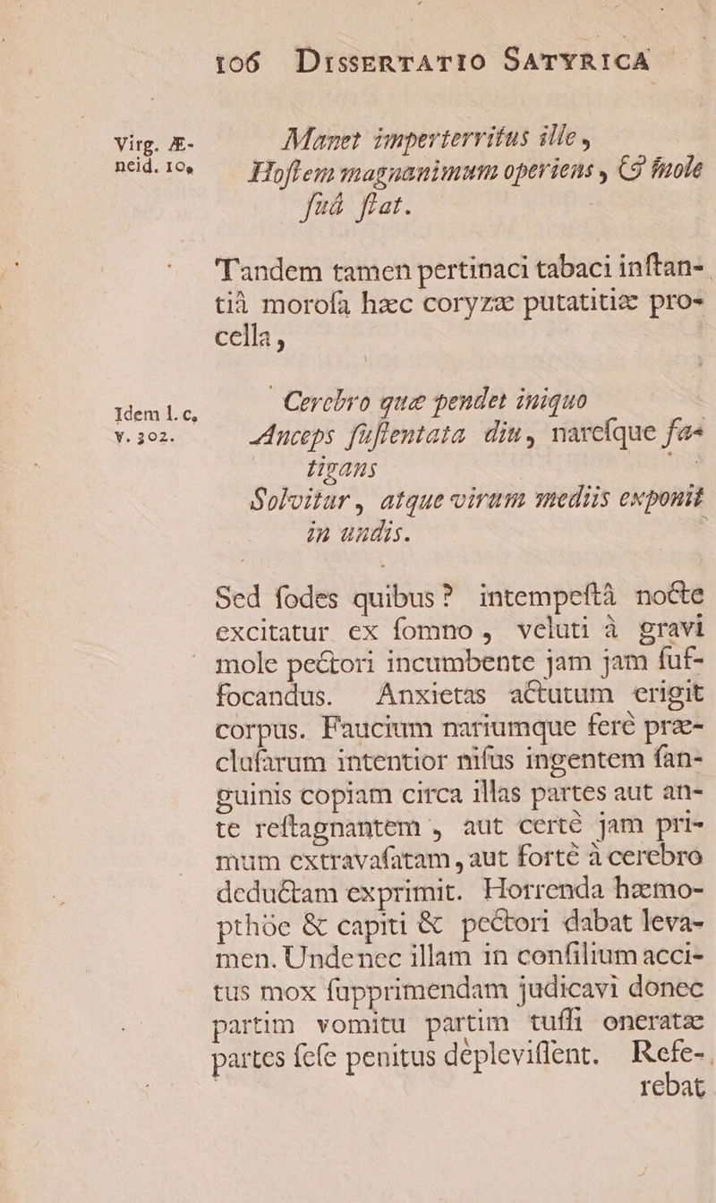 virg. JE- neid. 10. Idem l1. c, Y. 302: 106 DrisseRTATIO SATYRICA | Manet imperterritus ille, Hoffem magnanimum operiens y C3 fuole fzá fiat. Tandem tamen pertinaci tabaci inftan-. tià morofa hac coryzae putatitizc pro» cella, | | Cerebro que pendet iniquo -uceps füflentata. diu, narcíque fa« lians | Soloitar, atque virum mediis exponit in uudis. : Sed fodes quibus? intempeftà notte excitatur ex fomno , veluti à gravi mole pectori incumbente jam jam fut- focandus. Anxietas actutum erigit corpus. Faucium nariumque feré prae- clufarum intentior nifus ingentem fan- guinis copiam circa illas partes aut an- te reftagnantem , aut certé jam pri- mum extravafatam , aut forte à cerebro dcdu&amp;tam exprimit. Horrenda haemo- prhóe &amp; capiti &amp; pectori dabat leva- men. Undenec illam in confilium acci- tus mox fupprimendam judicavi donec partim vomitu partim tuffi oneratz partes fcfe penitus deplevillent. Refe-, | rebat