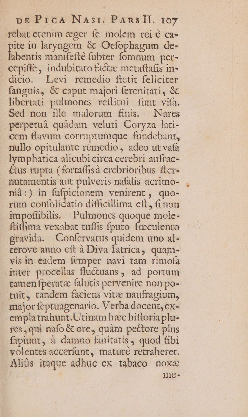 rebat etenim ager fe molem rei € ca- pite in laryngem &amp; Ocfophagum de- . labentis manifefté fubter fomnum per- cepiffe, indubitato factae metaftafis in- dicio. Levi remedio ftetit feliciter fanguis, &amp; caput majori ferenitati , &amp; libertati pulmones reftitui. funt vifa. Sed non ille malorum finis. Nares perpetuà quàdam veluti Coryza lati- cem flavum corruprumque fundebant, nullo opitulante remedio, adeo ut vaía lymphatica alicubi circa cerebri anfrac- €tus rupta (fortaflisà crebrioribus fter- nutamentis aut pulveris nafalis acrimo- nià:) in fufpicionem venirent, quo- rum coníolidatio difficillima eft, finon impoflibilis. | Pulmones quoque mole- füffima vexabat tuffis fputo foeculento gravida. Confervatus quidem uno al- terove anno cít à Diva latrica, quam- visin eadem femper navi tam rimofa inter procellas fluctuans , ad portum tamen fperatz falutis pervenire non po- tuit, tandem faciens vite naufragium, major feptuagenario. Verba docent, ex- emplatrahunt.Utinam hzc hiftoria plu- res, qui nafo &amp; ore, quàm pectore plus fapiunt, à damno fanitatis , quod fibi volentes accerfunt, mature retraheret. Aliüs itaque adhuc ex tabaco noxa me-