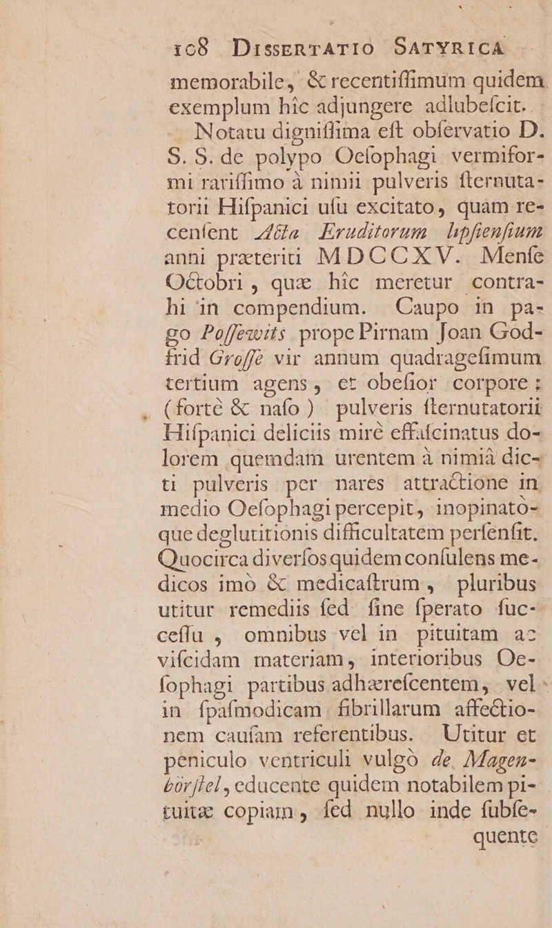 exemplum hic adjungere adiubelcit. . : . Notatu digniflima eft obfervatio D. S. S. de polypo Oelophagi vermifor- mi rariffimo à nimii. pulveris. fternuta- torii Hifpanici ufu excitato, quàm re- cenlent z/&amp;ü« Eruditerum | hipfienfium anni preteriti MDCCXV. Menfe Octobri , qux hic meretur contra- hi in compendium. | Caupo in pa- go Poffezwits prope Pirnam Joan God- trid Groffé vir annum quadragefimum tertium agens, ct obeíior corpore ; (forté &amp; nafo ) pulveris fternutatorii Hifpanici deliciis miré effafcinatus do- ti pulveris per nares attractione in medio Oefophagi percepit, inopinato- que deglutitionis difficultatem perfenfit. Quocirca diveríos quidem coníulens me- dicos imo &amp; medicaftrum , pluribus utitur remediis fed. fine fperato fuc- ceffu , omnibus vel in pituitam ac vifcidam materiam, interioribus Oe- fophagi partibus adharefcentem, | vel in fpafmodicam fibrillarum. affectio- nem cauíam referentibus. ^ Utitur et peniculo ventriculi vulgo de, Magez- E£ür[lel , ecducente quidem notabilem pi- tux copiam, fed nullo inde fubíe- sk