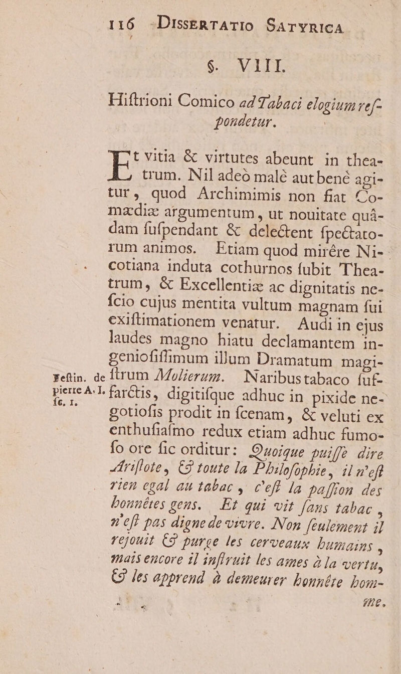 S VILLE Hiftrioni Comico z4 7 abaci elogium ve[- gondetur. ! t vitia &amp; virtutes abeunt in thea- E trum. Nil adeo malé autbené aoi- tur, quod Archimimis non fiat Co- mzdiz argumentum , ut nouitate quá- dam fufpendant &amp; dele&amp;ent fpectato- rum animos. Etiam quod mirére Ni-- cotiana induta cothurnos fubit 'T'hea- trum, &amp; Excellentiz ac dignitatis nc- Ício cujus mentita vultum magnam fui cxiftimationem venatur. Audiin ejus laudes magno hiatu declamantem in- geniofiffimum illum Dramatum magi- Yeftin. de Ítrum MoZierum. — INaribustabaco fut pee ^L farCtis, digitifque adhuc in pixide ne- ^^ A gotiofis prodit in fcenam, &amp; veluti ex enthufiaífmo redux etiam adhuc fumo- fo ore fic orditur: JOuoigue puiffe dire rillote , C2 toute la Pbilofophie, il a'ef rien egal au tabac ,. c'eff la paffon des bonnétes geus. —.Et. qui vit fanus tabac , n'eft pas digne de vivre. Non feulement il rejouit C9 purge les cerveaux bumains s q5É5 encore i] inflruit les ames à ]a Vertu, (9 les apprend à demeurer. bonntte. Dom- 4 7Ó)€,