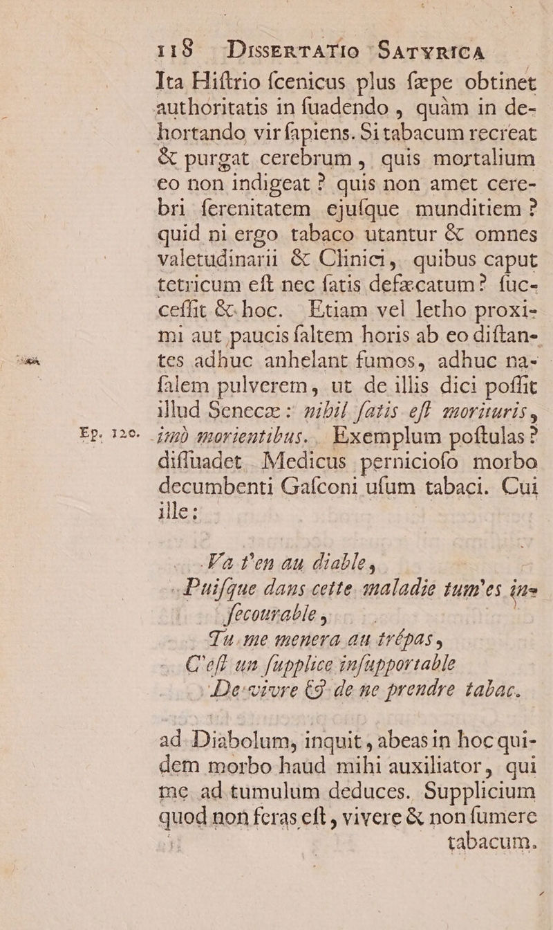 Ep. 12c. Ita Hiítrio fcenicus plus fzpe obtinet hortando vir fapiens. Sitabacum recreat &amp; purgat cerebrum , quis mortalium €o non indigeat ? quis non amet cere- bri ferenitatem ejuíque munditiem ? quid ni ergo tabaco utantur &amp; omnes valetudinarii &amp; Clinic, quibus caput tetricum eft nec fatis defzcatum? fuc- ceífht &amp; hoc. Etiam vel letho proxi- mi aut paucis faltem horis ab eo diftan- tes adhuc anhelant fumos, adhuc na- falem pulverem, ut de illis dici poffit illud Senece : sibil fatis eff suorituris, imb qmorientibus. .. Exemplum poftulas? diffuadet . Medicus perniciofo morbo decumbenti Gaíconi ufum tabaci. Cui ile: | .Fa t'en au diable, E Puifque dans cette. maladie tum'es in» Jfecourable y | qu.me menera au trépas, C'efl un fupplice infupportable JDe:sivre €9- de ne prendre tabac. ad. Diabolum, inquit , abeasin hocqui- dem morbo haud mihi auxiliator, qui me ad tumulum deduces. Supplicium quod non feras eft , vivere &amp; non fumere [ tabacum.