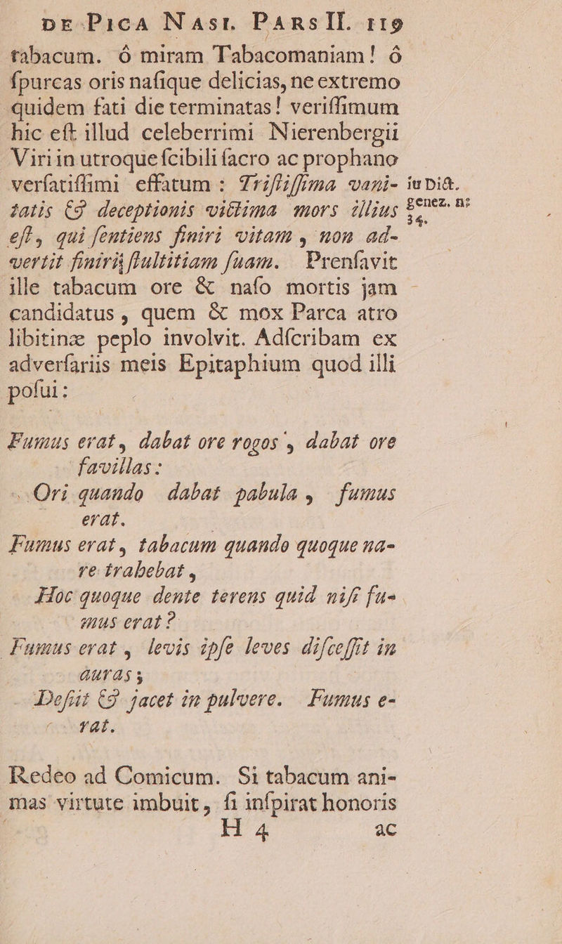 tabacum. ó miram Tabacomaniam! ó fpurcas oris nafique delicias, ne extremo quidem fati die terminatas! veriffimum hic eft illud celeberrimi Nierenbergi Viriin utroque fcibili facro ac prophano veríatiffimi effatum :. Zrz/Hiffema. vani- iupia. latis C9 deceptiouis vitlima mors illjug $20 P? eff, qui feutiens finiri vitam , uon ad- vertit finiri flultitiam fuam. | Prenfavit ille tabacum ore &amp; naío mortis jam - candidatus , quem &amp; mox Parca atro libitine peplo involvit. Adícribam ex adverfariis meis Epitaphium quod illi pofui: | Funus erat, dabat ore rogos , dabat ore favillas : Ori quaudo | dabat pabula, fumus erat. | Funus erat, tabacum quando quoque na- re. trabebat , Hoc quoque dente. terens quid nifi fu- muserat?o—— Fumus erat, levis ipfe leves difceffit in GUT s | JDefüt C9. jacet im pulvere. — Fumus e- vorat. IXedeo ad Comicum. Si tabacum ani- mas virtute imbuit, fi infpirat honoris M H 4 ac