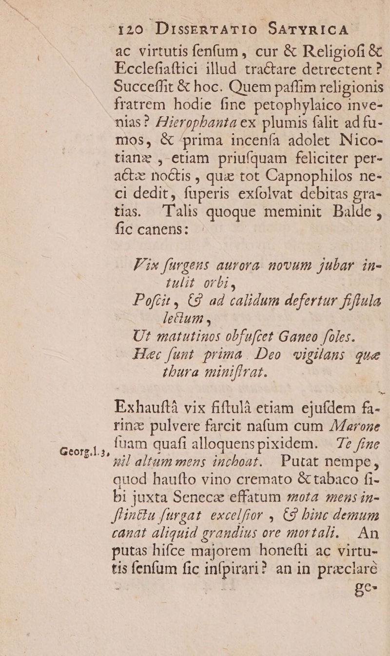 ac virtutis fenfum, cur &amp; Religiofi&amp; Ecclefiaftici illud. tractare detrectent ? Succeffit &amp; hoc. Quem paffim religionis fratrem hodie fine petophylaico inve- nias? Zeropbauta ex plumis falit ad fu- mos, &amp; prima incenía adolet INico- tianz ,-etiam priufquam feliciter per- act noctis , qux tot Capnophilos ne- ci dedit, fuperis exíolvat debitas gra- tias. Talis quoque meminit Balde, fic canens: Fix fargens aurora. novum jubar. in- Iulit orbi, Poftit , C9 ad calidum defertur fiflula lecium , Ut matutinos obfuftet Ganeo foles. Hec funt. prima. Deo. vigilans que tbura miniflrat. | Exhauflà vix fiftulà etiam ejufdem fa- rinze pulvere farcit nafum cum AMaroze fuam quafi alloquenspixidem. — 72 //ze il altum mens inchoat. Putat nempe, quod haufto vino cremato &amp; tabaco fi- bi juxta Seneca effatum ota. mens in- Jlin&amp;u furgat. excelfior , €9 binc demum canat aliquid grandius ore mortali. |. An putas hifce majorem honefti ac virtu- tis fenfum fic infpirari? an in praeclare ; | ge- Georg.l.5,